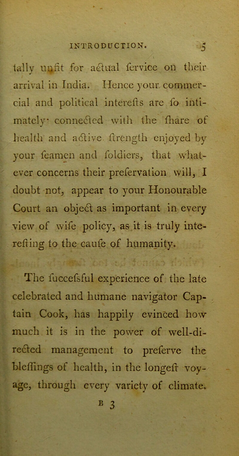 ' i tally u^fit for actual fervice on their arrival in India. Hence your, commer- cial and political interefts are fo inti- mately connedied with the fhare of health and a (Stive. flrength enjoyed by your feamen and foldiers, that what- ever concerns their prefervation will, I doubt not, appear to your Honourable Court an objedt as important in every view of wife policy, as it is truly inte- refting to the caufe of humanity. The fuccefsful experience of the late celebrated and humane navigator Cap- tain Cook, has happily evinced how much it is in the power of well-di- rected management to preferve the bleffings of health, in the longeft voy- age, through every variety of climate. B 3