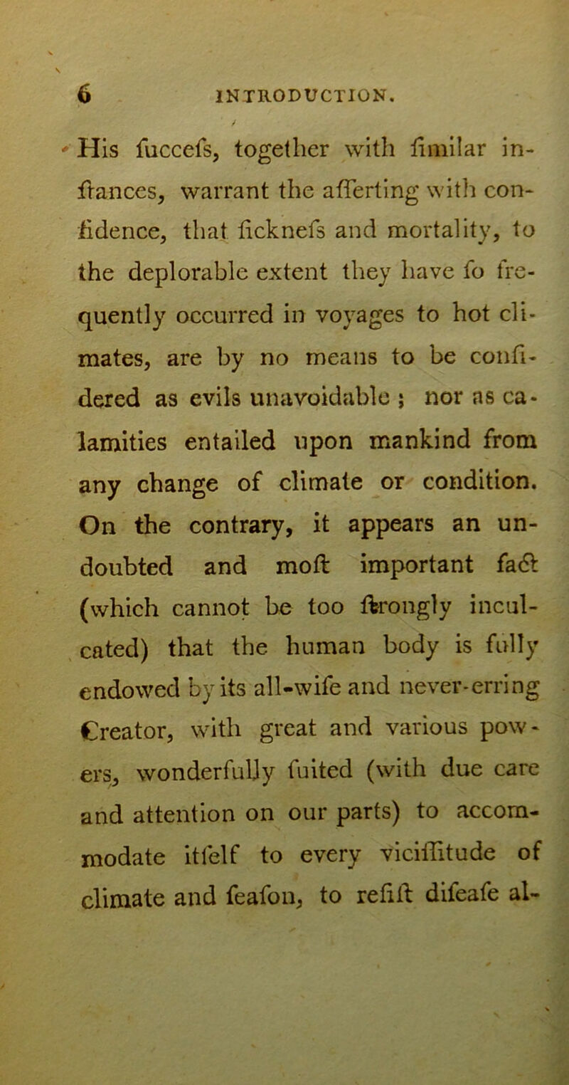 ' His fuccefs, together with fimilar in- fiances, warrant the averting with con- fidence, that ficknefs and mortality, to the deplorable extent they have fo fre- quently occurred in voyages to hot cli- mates, are by no means to be confi- dered as evils unavoidable ; nor as ca- lamities entailed upon mankind from any change of climate or condition. On the contrary, it appears an un- doubted and moft important fa& (which cannot be too ftrongly incul- cated) that the human body is fully endowed by its all-wife and never-erring Creator, with great and various pow- ers, wonderfully fuited (with due care and attention on our parts) to accom- modate itfelf to every viciifitude of climate and feafon, to refill difeafe al-