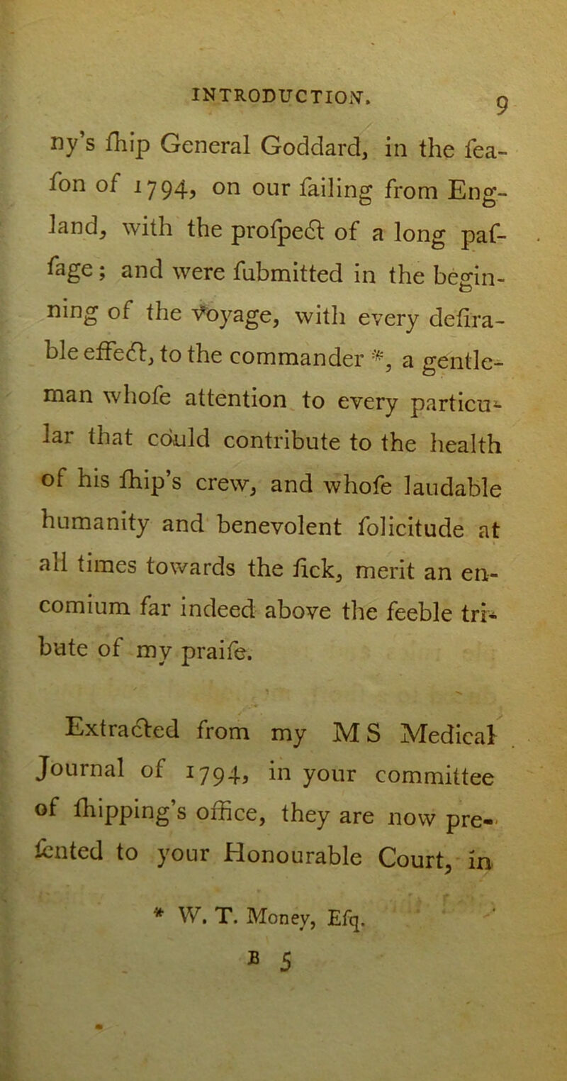 ny s fhip General Goddard, in the fea- fon of 1794? on our failing from Eng- land, with the profpeft of a long paf- fage ; and were fubmitted in the begin- O ning of the Voyage, with every defira- bleeffeift, to the commander a gentle- man whole attention to every particu- lar that could contribute to the health of his fhip’s crew, and whofe laudable humanity and benevolent folicitude at ail times towards the tick, merit an en- comium far indeed above the feeble tri- bute of my praife. Extracted from my M S Medical Journal of 1794, in your committee of fhipping’s office, they are now pre- sided to your Honourable Court, in * W. T. Money, Efq.