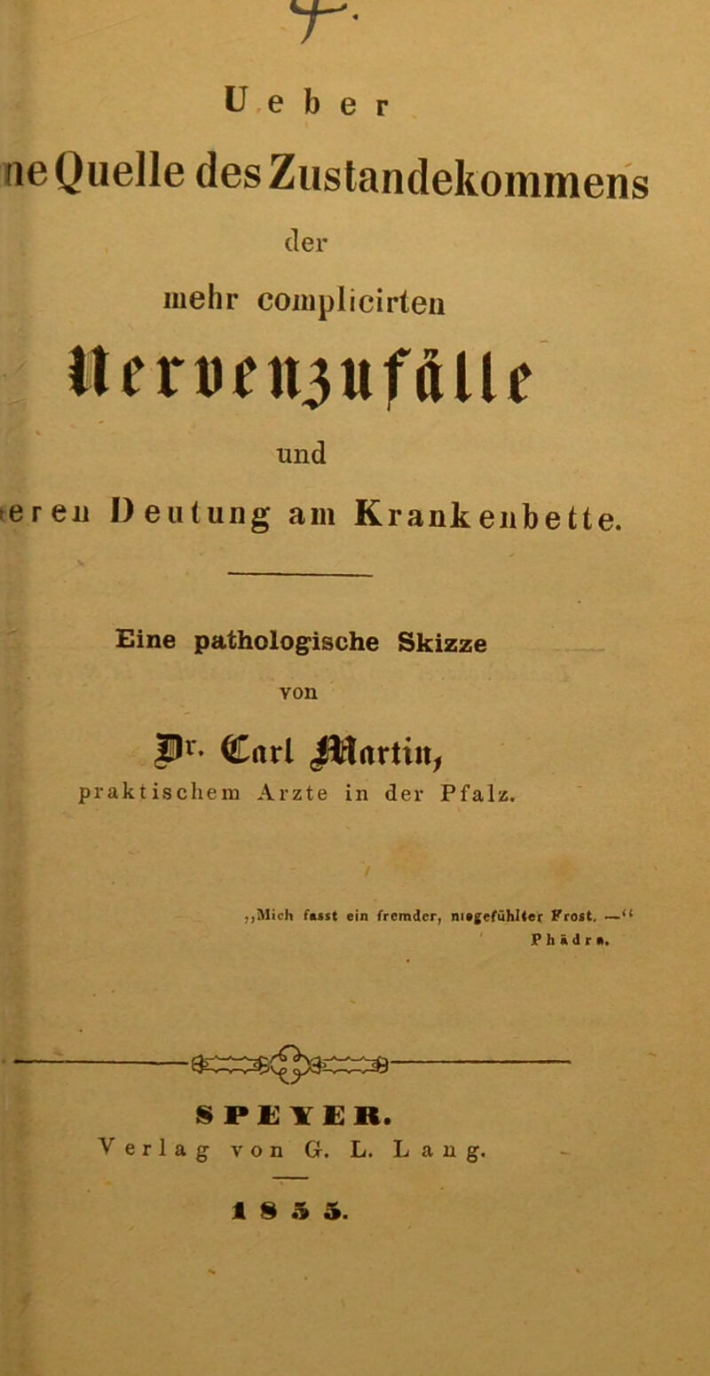 7 • U e b e r ne Quelle des Zustandekommens der mehr complicirten Jtemn3ufftlU und eren Deutung am Krankenbette. Eine pathologische Skizze von Pr- Carl J^tartin, praktischem Arzte in der Pfalz. / „Mich fasst ein fremder, niegefühlter Frost. —“ P h i d r ». SPEYER. Verlag von G. L. Lang.