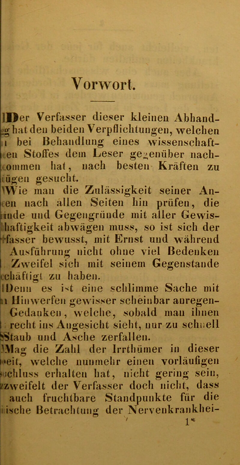 Vorwort. II) er Verfasser dieser kleinen Abband- _g hat den beiden Verpflichtungen, welchen i bei Behandlung eines Wissenschaft- en Stoffes dem Leser ge-enüber nach- onimen hat, nach besten Kräften zu lügen gesucht. >W ie man die Zulässigkeit seiner An- ten nach ällen Seiten hin prüfen, die itude und Gegengründe mit aller Gewis- ihaftigkeit abwägen muss, so ist sich der fasser bewusst, mit Ernst und während Ausführung nicht ohne viel Bedenken Zweifel sich mit seinem Gegenstände tdiäfligl zu haben. IDenn es Nt eine schlimme Sache mit 11 Hin werfen gewisser scheinbar auregen- Gedanken, welche, sobald man ihnen recht ins Angesicht sieht, nur zu schnell ('Staub und Asche zerfallen. )Mag die Zahl der Irrthümer in dieser heit, welche nunmehr einen vorläufigen wchluss erhalten hat, nicht gering sein, [/zweifelt der Verfasser doch nicht, dass auch fruchtbare Standpunkte für die i ische Betrachtung der Nervenkrankhei-