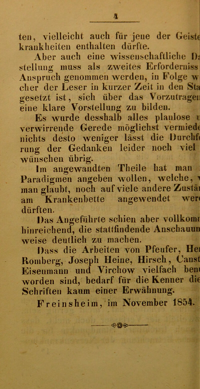 teil, vielleicht auch für jene (1er Geiste krank heilen enthalten dürfte. Aber auch eine wissenschaftliche I)j Stellung muss als zweites Erforderniss Anspruch genommen werden, in Folge w eher der Leser in kurzer Zeit in den Sta gesetzt ist, sich über das Vorzutrageu eine klare Vorstellung zu bilden. Es wurde desshalb alles planlose i verwirrende Gerede möglichst vermied« nichts desto weniger lässt die Durchfi rung der Gedanken leider noch viel wünschen übrig. Im angewandten Th eile hat man Paradigmen angeben wollen, welche, i man glaubt, noch auf viele andere Zustäi am Krankenbette angewendet wer« dürften. Das Angeführte schien aber vollkomi hinreichend, die stattfindende Anschauun weise deutlich zu machen. Dass die Arbeiten von Pfeufer, Hei Romberg, Joseph Heine, Hirsch, Canst Eisenmann und Virchow vielfach bem worden sind, bedarf für die Kenner die Schriften kaum einer Erwähnung. Freinsheim, im November 1854.