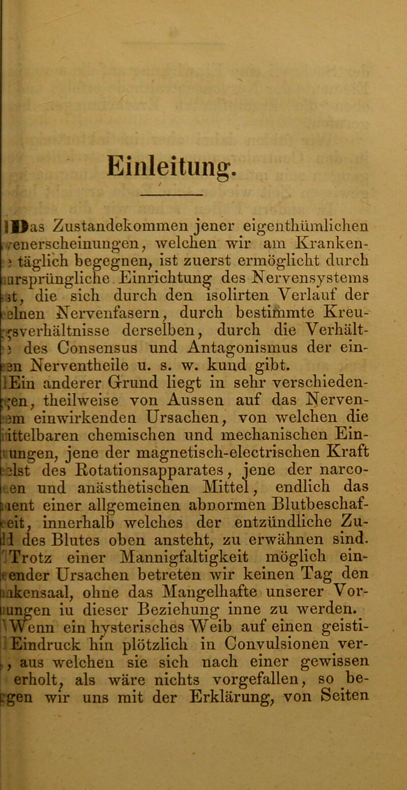 Einleitung. Ilias Zustandekommen jener eigcnthümlichen venerscheinungen, welchen wir am Kranken-, j täglich begegnen, ist zuerst ermöglicht durch ursprüngliche Einrichtung des Nervensystems ■ st, die sich durch den isolirten Verlauf der eelnen Nervenfasern, durch bestimmte Kreu- . gsverhältnisse derselben, durch die Verhält- >i des Consensus und Antagonismus der ein- esn Nerventheile u. s. w. kund gibt. iEin anderer Grund liegt in sehr verschieden- en, theilweise von Aussen auf das Nerven- 3m einwirkenden Ursachen, von welchen die ittelbaren chemischen und mechanischen Ein- i ungen, jene der magnetisch-electrischen Kraft ulst des Rotationsapparates, jene der narco- .en und anästhetischen Mittel, endlich das : lent einer allgemeinen abnormen Blutbeschaf- leit, innerhalb welches der entzündliche Zu- ll des Blutes oben ansteht, zu erwähnen sind. Trotz einer Mannigfaltigkeit möglich ein- |f ender Ursachen betreten wir keinen Tag den Hakens aal, ohne das Mangelhafte unserer Vor- singen iu dieser Beziehung inne zu werden.. Wenn ein hysterisches Weib auf einen geisti- Eindruck hin plötzlich in Convulsionen ver- ■, aus welchen sie sich nach einer gewissen erholt, als wäre nichts vorgefallen, so be- Lgen wir uns mit der Erklärung, von Seiten