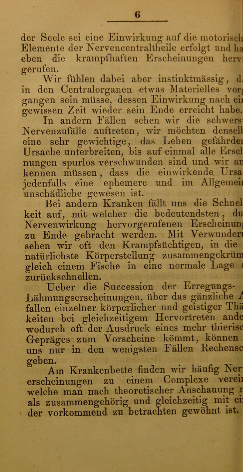 der Seele sei eine Einwirkung auf die motorisch Elemente der Nervenccntraltheilc erfolgt und ha eben die krampfhaften Erscheinungen hervi gerufen. Wir fühlen dabei aber instinktmässig, d in den Centralorganen etwas Materielles vorj gangen sein müsse, dessen Einwirkung nach eii gewissen Zeit wieder sein Ende erreicht habe. In andern Fällen sehen wir die schwers- Nervenzufalle auftreten, Avir möchten denselt eine sehr gewichtige, das Leben gefährde* Ursache unterbreiten, bis auf einmal alle Erscl nungen spurlos verschwunden sind und wir an kennen müssen, dass die einwirkende Ursa jedenfalls eine ephemere und im Allgemeb unschädliche gewesen ist. Bei andern Kranken fällt uns die Schnei keit auf, mit welcher die bedeutendsten, du Nervenwirkung hervorgerufenen Erscheinun; zu Ende gebracht werden. Mit Verwunden sehen wir oft den Krampfsüchtigen, in die natürlichste Körperstellung zusammengekrüm gleich einem Fische in eine normale Lage s zurückschnellen. Ueber die Succession der Erregungs- Lähmungserscheinungen, über das gänzliche 1 fallen einzelner körperlicher und geistiger Thä keiten bei gleichzeitigem Hervortreten ande wodurch oft der Ausdruck eines mehr thierisc Gepräges zum Vorscheine kömmt, können uns nur in den wenigsten Fällen Rechensc geben. Am Krankenbette finden wir häufig iser erscheinungen zu einem Complexe vereii welche man nach theoretischer Anschauung r als zusammengehörig und gleichzeitig mit ei: der vorkommend zu betrachten gewöhnt ist.