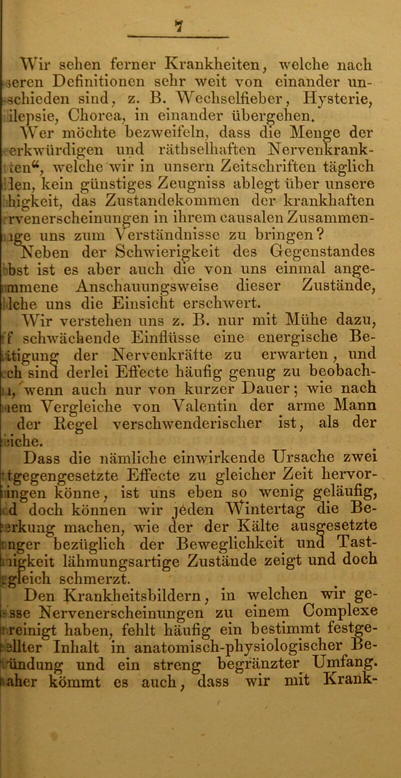 •? Wir sehen ferner Krankheiten, welche nach seren Definitionen sehr weit von einander un- -schieden sind, z. B. Wechselfieber, Hysterie, ilepsie, Chorea, in einander übergehen. Wer möchte bezweifeln, dass die Menge der erkwürdigen und rätbselhaften Nerverikrank- tena, welche wir in unsern Zeitschriften täglich den, kein günstiges Zeugniss ablegt über unsere higkeit, das Zustandekommen der krankhaften rvenerscheinungen in ihrem causalen Zusammen- nge uns zum Verständnisse zu bringen? Neben der Schwierigkeit des Gegenstandes bst ist es aber auch die von uns einmal ange- ; mmene Anschauungsweise dieser Zustände, liehe uns die Einsicht erschwert. Wir verstehen uns z. B. nur mit Mühe dazu, tf schwächende Einflüsse eine energische Be- . itigung der Nervenkrätte zu erwarten, und cch sind derlei Efiecte häufig genug zu beobach- n, wenn auch nur von kurzer Dauer; wie nach 'iem Vergleiche von Valentin der arme Mann der Kegel verschwenderischer ist, als der siehe. Dass die nämliche einwirkende Ursache zwei ’ tgegengesetzte Efiecte zu gleicher Zeit hervor- i ingen könne, ist uns eben so wenig geläufig, i.d doch können wir jöden Wintertag die Be- ?3rkung machen, wie der der Kälte ausgesetzte :nger bezüglich der Beweglichkeit und Tast- nigkeit lähmungsartige Zustände zeigt und doch i gleich schmerzt. Den Krankheitsbildern, in welchen wir ge- i.- sse Nervenerscheinungen zu einem Complexe ü reinigt haben, fehlt häufig ein bestimnit festge- l ällter Inhalt in anatomisch-physiologischer Be- kundung und ein streng begränzter Umfang, raher kömmt es auch, dass wir mit Krank-