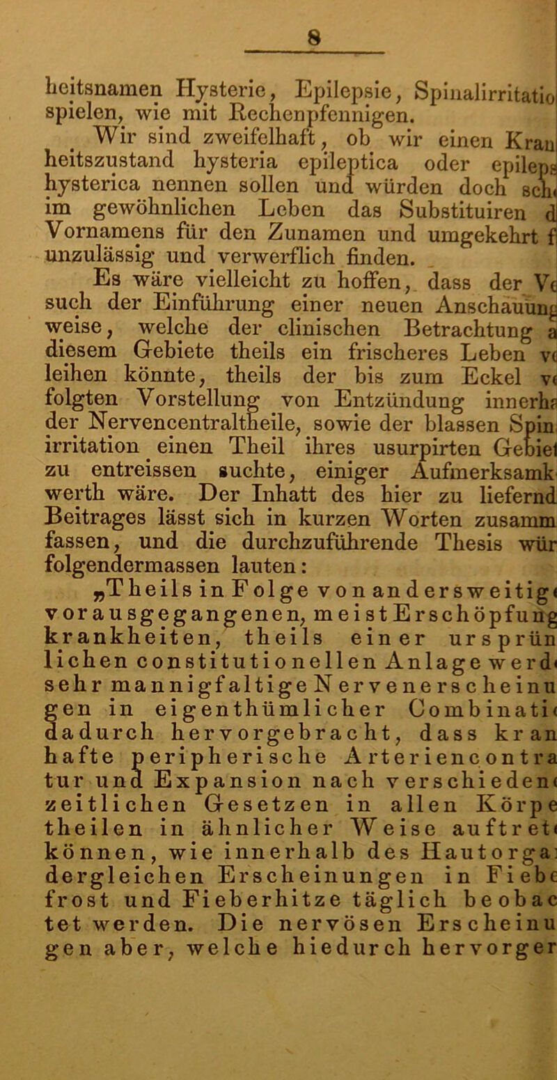 hejtsnamen Hysterie, Epilepsie, Spinalirritatioi spielen, wie mit Rechenpfennigen. Wir sind zweifelhaft, oh wir einen Kram heitszustand hysteria epileptica oder epileps hysterica nennen sollen und würden doch seih im gewöhnlichen Leben das Substituiren dj Vornamens für den Zunamen und umgekehrt f unzulässig und verwerflich finden. Es wäre vielleicht zu hoffen, dass der Ve such der Einführung einer neuen Anschauung weise, welche der clinischen Betrachtung a diesem Gebiete theils ein frischeres Leben vc leihen könnte, theils der bis zum Eckel v« folgten Vorstellung von Entzündung innerhp der Nervencentraltheile, sowie der blassen Spin irritation einen Theil ihres usurpirten Gebiel zu entreissen suchte, einiger Aufmerksamk werth wäre. Der Inhatt des hier zu liefernd Beitrages lässt sich in kurzen Worten zusamm fassen, und die durchzuführende Thesis wür folgendermassen lauten: „Theils inFolge vonandersweitig« vorausgegangenen, meist Erschöpfung krankheiten, theils einer ursprün liehen constitutionellen Anlage werd< sehrmannigfaltigeNervenerscheinu gen in eigenthümlicher Combinati< dadurch hervorgebracht, dass kr an hafte peripherische Arterien contra tur und Expansion nach verschieden« zeitlichen Gesetzen in allen Körpe theilen in ähnlicher Weise auftret« können, wie innerhalb des Iiautorga: dergleichen Erscheinungen in Fiebc frost und Fieberhitze täglich beobac tet werden. Die nervösen Erscheinu gen aber, welche hiedurch hervorger
