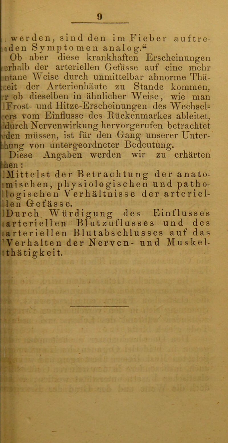 i werden, sind den im Fieber auftre- lden Symptomen analog.“ Ob aber diese krankhaften Erscheinungen srhalb der arteriellen Gelasse auf eine mehr ntane Weise durch unmittelbar abnorme Thä- ;eit der Arterienhäute zu Stande kommen, r ob dieselben in ähnlicher Weise, wie man Frost- und Hitze-Erscheinungen des Wechsel- ers vom Einflüsse des Rückenmarkes ableitet, durch NervenWirkung hervorgerufen betrachtet •den müssen, ist für den Gang unserer Unter- : liiing von untergeordneter Bedeutung. Diese Angaben werden wir zu erhärten hen : Mittelst der Betrachtung der anato- mischen, physiologischen und patho- logischen Verhältnisse der arteriel- len Gefässe. Durch Würdigung des Einflusses arteriellen Blutzuflusses und des arteriellen Blut ab Schlusses auf das Verhalten der Nerven- und Muskel- tthätigkeit.