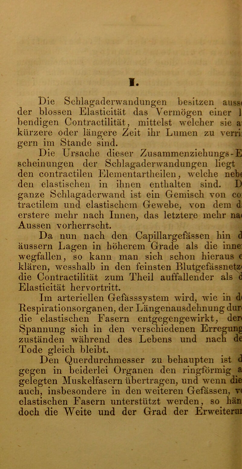 V. Die Schlagaderwandungen besitzen aussi der blossen Elasticität das Vermögen einer 1 bendigen Contractilität, mittelst welcher sie a kürzere oder längere Zeit ihr Lumen zu verri gern im Stande sind. Die Ursache dieser Zusammenziehungs-E scheinungen der Schlagaderwandungen liegt den contractilen Elementartheilen, welche neb( den elastischen in ihnen enthalten sind. D ganze Schlagaderwand ist ein Gemisch von co tractilem und elastischem Gewebe, von dem d: erstere mehr nach Innen, das letztere mehr na< Aussen vorherrscht. Da nun nach den Capillargefässen hin d äussern Lagen in höherem Grade als die inne: wegfallen, so kann man sich schon hieraus e klären, wesshalb in den feinsten Blutgefässnetz» die Contractilität zum Theil auffallender als d Elasticität hervortritt. Im arteriellen Gefässsystem wird, wie in d» Respirationsorganen, der Längenausdehnung dur» die elastischen Fasern entgegengewirkt, der» Spannung sich in den verschiedenen Erregung zuständen während des Lebens und nach de Tode gleich bleibt. Den Querdurchmesser zu behaupten ist d gegen in beiderlei Organen den ringförmig a gelegten Muskelfasern übertragen, und wenn die auch, insbesondere in den weiteren Gefässen, v< elastischen Fasern unterstützt werden, so hän doch die Weite und der Grad der Erweiterui