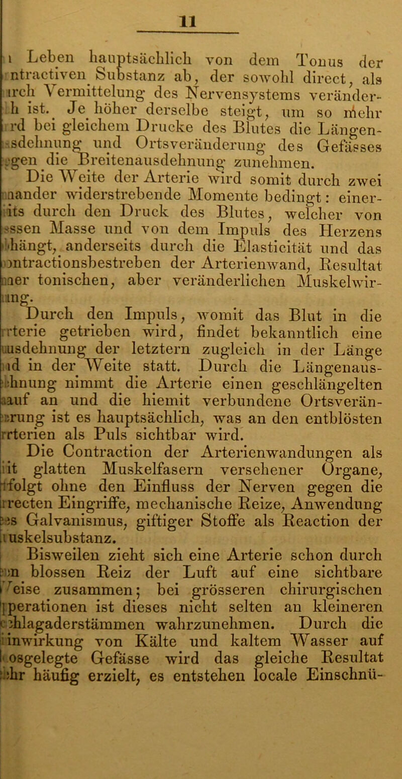 i Leben hauptsächlich von dem Tonus der ntractiven Substanz ab, der sowohl direct, als ircli A ermittelung des Nervensystems veränder- h ist. Je höher derselbe steigt, um so rfiehr rd bei gdeichem Drucke des Blutes die Längen- ■sdehnung und Ortsveränderung des Gefässes .‘gen die Breitenausdehnung zunehmen. Die Weite der Arterie wird somit durch zwei aander widerstrebende Momente bedingt: einer- its durch den Druck des Blutes, welcher von *ssen Masse und von dem Impuls des Herzens ibhängt, anderseits durch die Elasticität und das mtractipnsbestreben der Arterienwand, Resultat naer tonischen, aber veränderlichen Muskelwir- mng. Durch den Impuls, womit das Blut in die rrterie getrieben wird, findet bekanntlich eine usdehnung der letztem zugleich in der Länge ld in der Weite statt. Durch die Längenaus- •hnung nimmt die Arterie einen geschlängelten »auf an und die hiemit verbundene Ortsverän- ::rung ist es hauptsächlich, was an den entblösten rrterien als Puls sichtbar wird. Die Contraction der Arterienwandungen als iit glatten Muskelfasern versehener Organe, ■folgt ohne den Einfluss der Nerven gegen die irecten Eingriffe, mechanische Reize, Anwendung ms Galvanismus, giftiger Stoffe als Reaction der luskelsubstanz. Bisweilen zieht sich eine Arterie schon durch :n blossen Reiz der Luft auf eine sichtbare reise zusammen; bei grösseren chirurgischen Operationen ist dieses nicht selten an kleineren * ihlagaderstämmen wahrzunehmen. Durch die inwirkung von Kälte und kaltem Wasser auf I'osgelegte Gefässe wird das gleiche Resultat : dir häufig erzielt, es entstehen locale Einschnü-