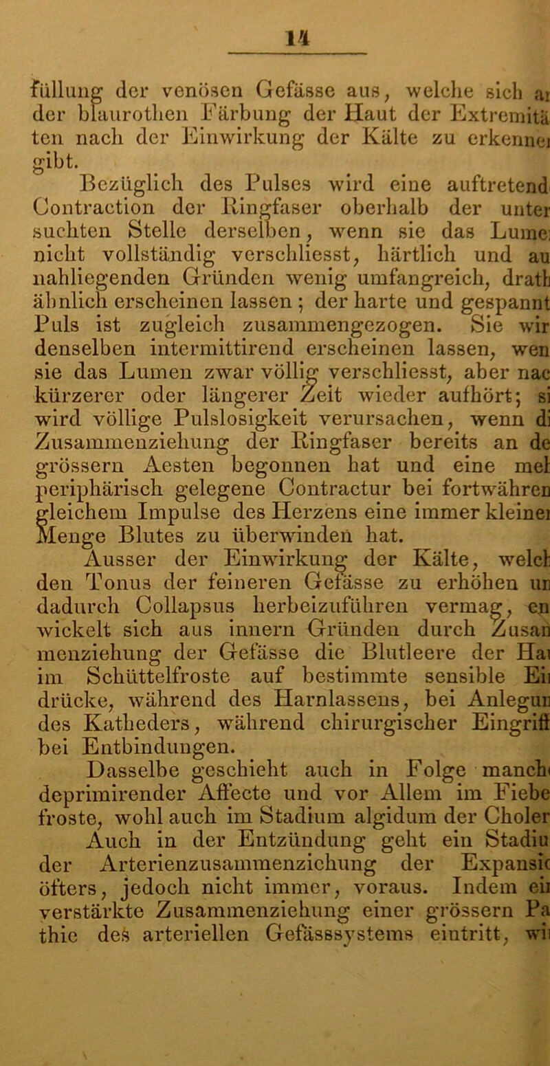 füllung der venösen Gefässe aus; welche sich ar der blaurothen Färbung der Haut der Extremitä teil nach der Einwirkung der Kälte zu erkenn©] gibt. Bezüglich des Pulses wird eine auftretend Contraction der Ringfaser oberhalb der unter suchten Stelle derselben, wenn sie das Lume; nicht vollständig vcrschliesst, härtlich und au nahliegenden Gründen wenig umfangreich, dratlj ähnlich erscheinen lassen ; der harte und gespannt Puls ist zugleich zusammengezogen. Sie wir denselben intermittirend erscheinen lassen, wTen sie das Lumen zwar völlig verschliesst, aber nac kürzerer oder längerer Zeit wieder aufhört; si wird völlige Pulslosigkeit verursachen, wenn di Zusammenziehung der Ringfaser bereits an de grossem Aesten begonnen hat und eine mel periphärisch gelegene Contractur bei fortwähren Gleichem Impulse des Herzens eine immer kleinei lenge Blutes zu überwinden hat. Ausser der Einwirkung der Kälte, welch den Tonus der feineren Gefässe zu erhöhen im dadurch Collapsus herbeizuführen vermag, cn wickelt sich aus innern Gründen durch Zusau menziehung der Gefässe die Blutleere der Hai im Schüttelfröste auf bestimmte sensible Eil drücke, während des Harnlassens, bei Anlegun des Katheders, während chirurgischer Eingriff bei Entbindungen. Dasselbe geschieht auch in Folge manch deprimirender Affecte und vor Allem im Fiebe froste, wohl auch im Stadium algidum der Choler Auch in der Entzündung geht ein Stadiu der Arterienzusammenzichung der Expansic öfters, jedoch nicht immer, voraus. Indem eii verstärkte Zusammenziehung einer grossem Pa thie des arteriellen Gefasssystems eintritt, wii