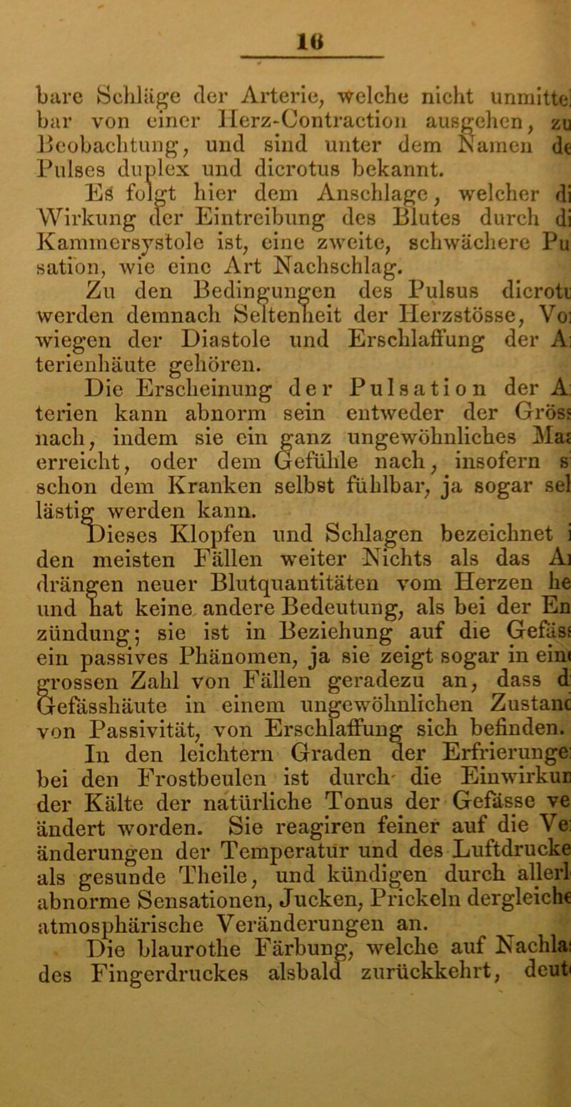 IG bare Schläge der Arterie, welche nicht unmittel bar von einer lierz-Contraction ausgehen, zu Beobachtung, und sind unter dem Namen de Puls 11 1 v otus bekannt. Wir] o ng des Blutes durch di Kammersystole ist, eine zweite, schwächere Pu sati'on, Avie eine Art Nachschlag. Zu den Bedingungen des Pulsus dicroti werden demnach Seltenheit der Herzstösse, Voi wiegen der Diastole und Erschlaffung der A; terienhäute gehören. Die Erscheinung der Pulsation der A: terien kann abnorm sein entweder der Gross nach, indem sie ein ganz ungewöhnliches Maj erreicht, oder dem Gefühle nach, insofern s: schon dem Kranken selbst fühlbar, ja sogar sei lästig werden kann. den meisten Fällen weiter Nichts als das Ai drängen neuer Blutquantitäten vom Herzen he und hat keine andere Bedeutung, als bei der En zündung; sie ist in Beziehung auf die Gefäss ein passives Phänomen, ja sie zeigt sogar in ein« grossen Zahl von Fällen geradezu an, dass d: Gefasshäute in einem ungewöhnlichen Zustanc von Passivität, von Erschlaffung sich befinden. In den leichtern Graden der Erfrierunge: bei den Frostbeulen ist durch- die Einwirkur der Kälte der natürliche Tonus der Gefässe ve ändert worden. Sie reagiren feiner auf die Ve: änderungen der Temperatur und des Luftdrucke als gesunde Theile, und kündigen durch aller! abnorme Sensationen, Jucken, Prickeln dergleiche atmosphärische Veränderungen an. Die blaurothe Färbung, welche auf Nachla: des Fingerdruckes alsbald zurückkehrt, deub Anschläge, welcher di