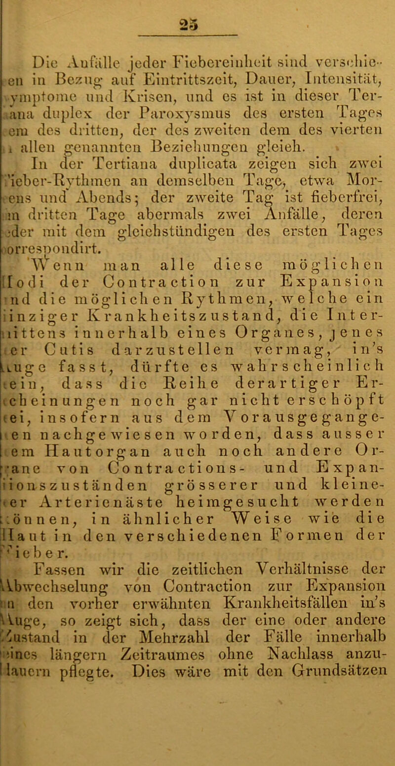 23 Die Aufälle jeder Fiebereinlieit sind versehie- en in Bezug- auf Eintrittszeit, Dauer, Intensität, ymptome und Krisen, und es ist in dieser Ter- äna duplex der Paroxysmus des ersten Tag-es em des dritten, der des zweiten dem des vierten i allen genannten Beziehungen gleieh. In der Tertiana duplicata zeigen sich zwei ;'ieber-Rythmcn an demselben Tage, etwa Hör- ens und xlbends; der zweite Tag ist fieberfrei, in dritten Tage abermals zwei Anfälle, deren •der mit dem gleiehstündigen des ersten Tages oorresnondirt. Wenn man alle diese möglichen lo di der Co n t r actio n zur Expansion nd die möglichen Rythmen, welche ein i n z i g e r Krankheitszustand, die Inter- littens innerhalb eines Organes, jenes er Cutis darzustellen vermag, in’s uuge fasst, dürfte es wahrscheinlich •ein, dass die Reihe derartiger Er- ic b e i n ungen noch gar nicht erschöpft ei, insofern aus dem Yorausgegange- en nach ge wiesen worden, dass ausser em Hautorgan auch noch andere Or- gane von Contractions- und Expan- sion s z us t änd en grösserer und kleine- rer Arterienäste heim gesucht werden können, in ähnlicher Weise wie die Haut in den verschiedenen Formen der 'Heber. Fassen wir die zeitlichen Verhältnisse der Abwechselung von Contraction zur Expansion i n den vorher erwähnten Krankheitsfällen in’s Auge, so zeigt sich, dass der eine oder andere Zustand in der Mehrzahl der Fälle innerhalb 1 ;ines längern Zeitraumes ohne Nachlass anzu- I lauern pflegte. Dies wäre mit den Grundsätzen