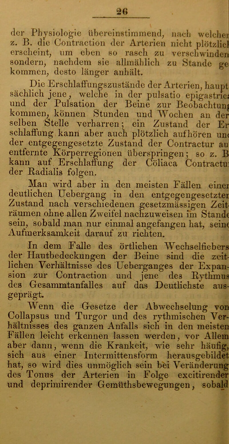 der Physiologie übereinstimmend, nach welche» z. B. die Contraction der Arterien nicht plötzlich erscheint, um eben so rasch zu verschwinden sondern, nachdem sie allmählich zu Stande gei kommen, desto länger anhält. Die Erschlaffungszustände der Arterien, haupt sächlich jene, welche in der pulsatio epigastrics und der Pulsation der Beine zur Beobachtung kommen, können Stunden und Wochen an der selben Stelle verharren; ein Zustand der Er schlaffung kann aber auch plötzlich aufhören unc der entgegengesetzte Zustand der Contractur au entfernte Körperregionen überspringen; so z. B kann auf .Erschlaffung der Cöliaca Contractu: der Radialis folgen. Man wird aber in den meisten Fällen einer deutlichen Uebergang in den entgegengesetzter Zustand nach verschiedenen gesetzmässigen Zeit- räumen ohne allen Zweifel nachzuweisen im Stande sein, sobald man nur einmal angefangen hat, seine Aufmerksamkeit darauf zu richten. In dem Falle des örtlichen Wechselfiebers der Hautbedeckungen der Beine sind die zeit- lichen Verhältnisse des Ueberganges der Expan- sion zur Contraction und jene des Rythmus des Gesammtanfalles auf das Deutlichste aus- geprägt. Wenn die Gesetze der Abwechselung von Collapsus und Turgor und des rythmischen Ver- hältnisses des ganzen Anfalls sich in den meisten Fällen leicht erkennen lassen werden, vor Allem aber dann, wenn die Krankeit, wie sehr häufig, sich aus einer Intermittensform herausgebildet hat, so wird dies unmöglich sein bei Veränderung des Tonus der Arterien in Folge excitirender und deprimirender Gemüthsbewegungen, sobald