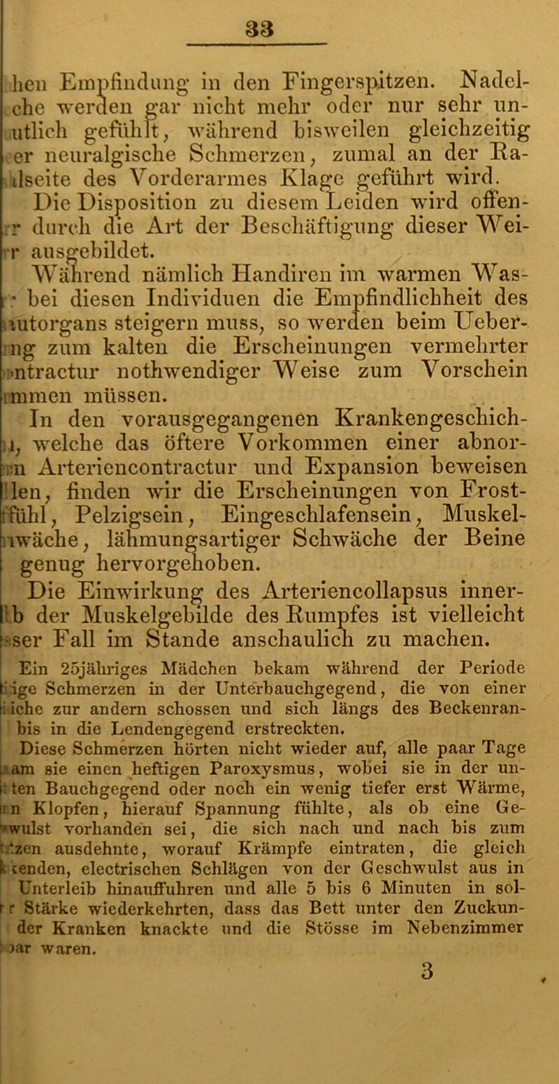 heu Empfindung in den Fingerspitzen. Nadel- che werden gar nicht mehr oder nur sehr un- utlich gefühlt, während bisweilen gleichzeitig er neuralgische Schmerzen, zumal an der Ra- dseite des Vorderarmes Klage geführt wird. Die Disposition zu diesem Leiden wird offen- r durch die Art der Beschäftigung dieser Wei- r ausgebildet. Während nämlich Handiren im warmen Was- * bei diesen Individuen die Empfindlichheit des vutorgans steigern muss, so werden beim Ueber- 11g zum kalten die Erscheinungen vermehrter -ntractur nothwendiger Weise zum Vorschein rmmen müssen. In den vorausgegangenen Krankengeschich- n, welche das öftere Vorkommen einer abnor- :n Arteriencontractur und Expansion beweisen den, finden wir die Erscheinungen von Frost- t'fühl, Pelzigsein, Eingeschlafensein, Muskel- riwäche, lähmungsartiger Schwäche der Beine genug hervorgehoben. Die Einwirkung des Arteriencollapsus inner- l.b der Muskelgebilde des Rumpfes ist vielleicht •ser Fall im Stande anschaulich zu machen. Ein 25jäliriges Mädchen bekam •während der Periode : ige Schmerzen in der Unterbauchgegend, die von einer ; iche zur andern schossen und sich längs des Beckenran- bis in die Lendengegend erstreckten. Diese Schmerzen hörten nicht wieder auf, alle paar Tage am sie einen heftigen Paroxysmus, wobei sie in der un- : ten Bauchgegend oder noch ein wenig tiefer erst Wärme, ii n Klopfen, hierauf Spannung fühlte, als ob eine Ge- wulst vorhanden sei, die sich nach und nach bis zum t.tzen ausdehnte, worauf Krämpfe eintraten, die gleich beenden, electrischen Schlägen von der Geschwulst aus in Unterleib hinauffuhren und alle 5 bis 6 Minuten in sol- r r Stärke wiederkehrten, dass das Bett unter den Zuckun- der Kranken knackte und die Stösse im Nebenzimmer : Dar waren. 3