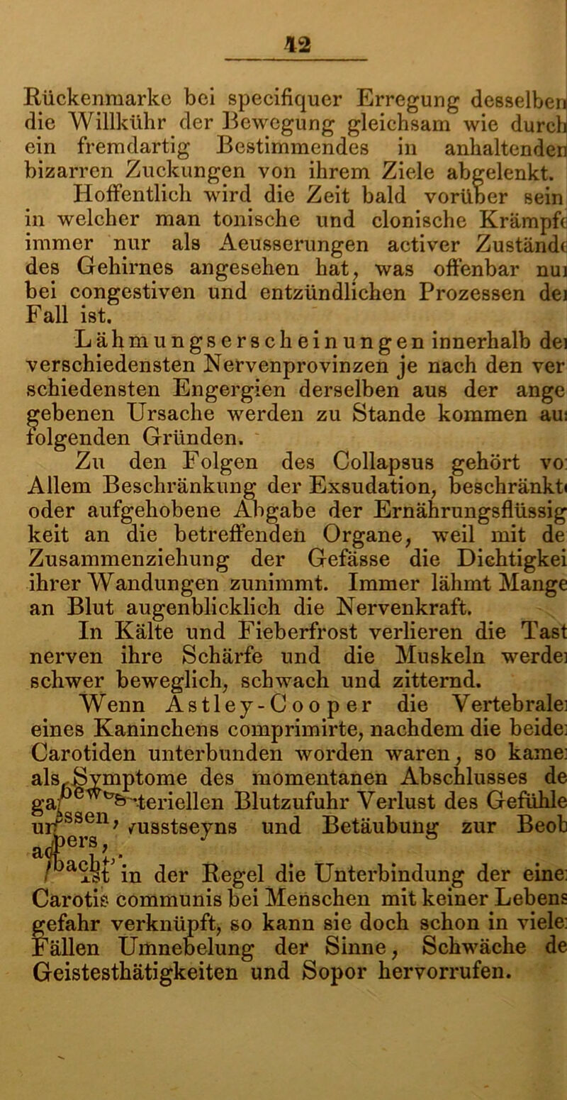 Rückenmarke bei specifiquer Erregung desselben! die Willkühr der Bewegung gleichsam wie durch ein fremdartig Bestimmendes in anhaltenden bizarren Zuckungen von ihrem Ziele abgelenkt. Hoffentlich wird die Zeit bald vorüber sein in welcher man tonische und clonische Krämpfe immer nur als Aeusserungen activer Zustände des Gehirnes angesehen hat, was offenbar nui bei congestiven und entzündlichen Prozessen dei Fall ist. Lähmungserscheinungen innerhalb dei verschiedensten Nervenprovinzen je nach den ver schiedensten Engergien derselben aus der ange gebenen Ursache werden zu Stande kommen aui folgenden Gründen. Zu den Folgen des Collapsus gehört vo: Allem Beschränkung der Exsudation, beschränkt« oder aufgehobene Abgabe der Ernährungsflüssig keit an die betreffenden Organe, weil mit de Zusammenziehung der Gefässe die Dichtigkei ihrer Wandungen zunimmt. Immer lähmt Mange an Blut augenblicklich die Nervenkraft. In Kälte und Fieberfrost verlieren die Tast nerven ihre Schärfe und die Muskeln werde] schwer beweglich, schwach und zitternd. Wenn Astley-Cooper die Vertebralei eines Kaninchens comprimirte, nachdem die beide; Carotiden unterbunden worden waren, so käme: alsrSymptome des momentanen Abschlusses de gaPewfcr^teriellen Blutzufuhr Verlust des Gefühle urissen, /usstseyns und Betäubung zur Beob a<frU . ■ ist in der Regel die Unterbindung der eine: Carotis communis bei Menschen mit keiner Lebens gefahr verknüpft, so kann sie doch schon in viele: Fällen Umnebelung der Sinne, Schwäche de Geistesthätigkeiten und Sopor her vorrufen.