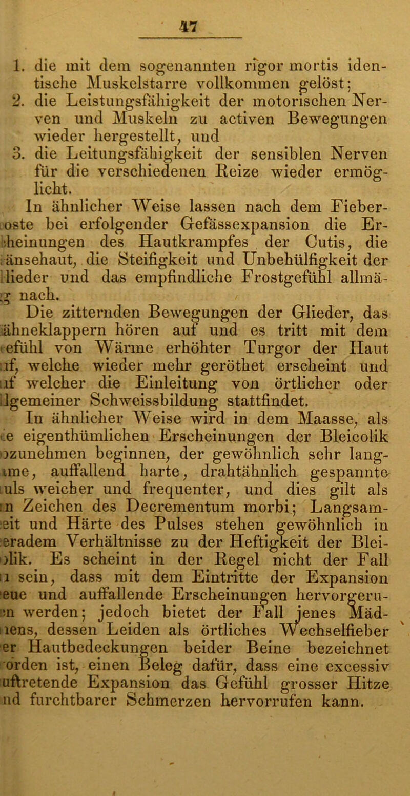 1. die mit dem sogenannten rigor mortis iden- tische Muskelstarre vollkommen gelöst; 2. die Leistungsfähigkeit der motorischen Ner- ven und Muskeln zu activen Bewegungen wieder hergestellt, und 3. die Leitungsfähigkeit der sensiblen Nerven für die verschiedenen Reize wieder ermög- licht. In ähnlicher Weise lassen nach dem Fieber- oste bei erfolgender Gefässexpansion die Er- lernungen des Hautkrampfes der Cutis, die ; änsehaut, die Steifigkeit und Unbehülfigkeit der ■ lieder und das empfindliche Frostgefühl allmä- nach. Die zitternden Bewegungen der Glieder, das ähneklappern hören aut und es tritt mit dem tefühl von Wärme erhöhter Turgor der Haut :.if, welcke wieder mehr geröthet erscheint und uf welcher die Einleitung von örtlicher oder ilgemeiner Schweissbildung stattfindet. In ähnlicher Weise wird in dem Maasse, als <:e eigenthümlichen Erscheinungen der Bleicolik ozunehmen beginnen, der gewöhnlich sehr lang- une, auffallend harte, drahtähnlich gespannte iuls weicher und frequenter, und dies gilt als in Zeichen des Decrementum morbi; Langsam- keit und Härte des Pulses stehen gewöhnlich in keradem Verhältnisse zu der Heftigkeit der Blei- Mik. Es scheint in der Regel nicht der Fall ii sein, dass mit dem Eintritte der Expansion eue und auffallende Erscheinungen hervorgeru- :;n werden; jedoch bietet der Fall jenes Mäd- lens, dessen Leiden als örtliches Wechselfieber er Hautbedeckun 1 ’1 ^ * le bezeichnet uftretende Expansion das Gefühl grosser Hitze nd furchtbarer Schmerzen hervorrufen kann. örden ist, einen eine excessiv