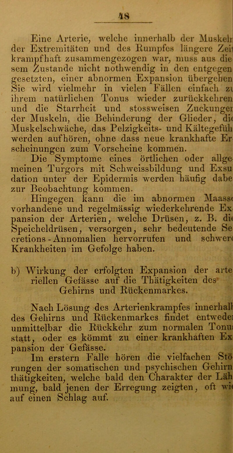 Eine Arterie, welche innerhalb der Muskeln der Extremitäten und des Rumpfes längere Zeij krampfhaft zusammengezogen war, muss aus die sem Zustande nicht nothwendig in den entgegen gesetzten, einer abnormen Expansion übergehen Sie wird vielmehr in vielen Fällen einfach zu ihrem natürlichen Tonus wieder zurückkehren und die Starrheit und stossweisen Zuckunger der Muskeln, die Behinderung der Glieder, die Muskelschwäche, das Pelzigkeits- und Kältegefüh werden aufhören, ohne dass neue krankhafte Er seheinungen zum Vorscheine kommen. Die Symptome eines örtlichen oder allge meinen Turgors mit Schweissbildung und Exsu dation unter der Epidermis werden näufig dabe zur Beobachtung kommen. Hingegen kann die im abnormen Maasst vorhandene und regelmässig wiederkehrende Ex pansion der Arterien, welche Drüsen, z. B. di( Speicheldrüsen, versorgen, sehr bedeutende Se cretions - Annomalien hervorrufen und schwere Krankheiten im Gefolge haben. b) Wirkung der erfolgten Expansion der arte riellen Gefässe auf die Thätigkeiten des Gehirns und Rückenmarkes. Nach Lösung des Arterienkrampfes innerhall des Gehirns und Rückenmarkes findet entwedei unmittelbar die Rückkehr zum normalen Tonm statt, oder es kömmt zu einer krankhaften Ex pansion der Gefässe. Im erstem Falle hören die vielfachen Stö rungen der somatischen und psychischen Gehirn thätigkeiten, welche bald den Charakter der Läh mung, bald jenen der Erregung zeigten, oft wi< auf einen Schlag auf.
