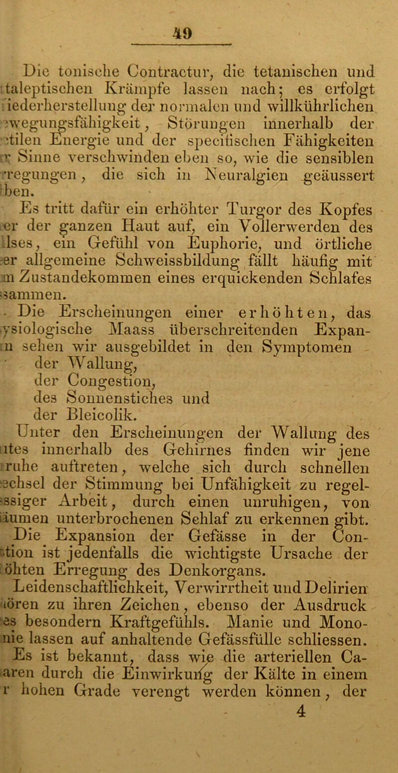 Die tonische Contractur, die tetanisclien und italeptischen Krämpfe lassen nach; es erfolgt iederherstellung der normalen und willkührlichen 0 - der specitischen Fähigkeiten n; Sinne verschwinden eben so, wie die sensiblen ■•regungen, die sich in Neuralgien geäussert iben. Es tritt dafür ein erhöhter Turgor des Kopfes icr der ganzen Haut auf, ein Vollerwerden des lses, ein Gefühl von Euphorie, und örtliche eer allgemeine Schweissbildung fällt häufig mit m Zustandekommen eines erquickenden Schlafes sammen. - Die Erscheinungen einer erhöhten, das ysiologische Maass überschreitenden Expan- m sehen wir ausgebildet in den Symptomen der Wallung, der Congestion, des Sonnenstiches und der Bleicolik. Unter den Erscheinungen der Wallung des utes innerhalb des Gehirnes finden wir jene ruhe auftreten, welche sich durch schnellen -chsel der Stimmung bei Unfähigkeit zu regel- ssiger Arbeit, durch einen unruhigen, von iiumen unterbrochenen Schlaf zu erkennen gibt. Die Expansion der Gefässe in der Con- :.tion ist jedenfalls die wichtigste Ursache der öhten Erregung des Denkorgans. Leidenschaftlichkeit, Verwirrtheit und Delirien tören zu ihren Zeichen, ebenso der Ausdruck es besondern Kraftgefiihls. Manie und Mono- me lassen auf anhaltende Gefässfülle schliessen. Es ist bekannt, dass wie die arteriellen Ca- nren durch die Einwirkung der Kälte in einem r hohen Grade verengt werden können, der Störungen innerhalb der 4
