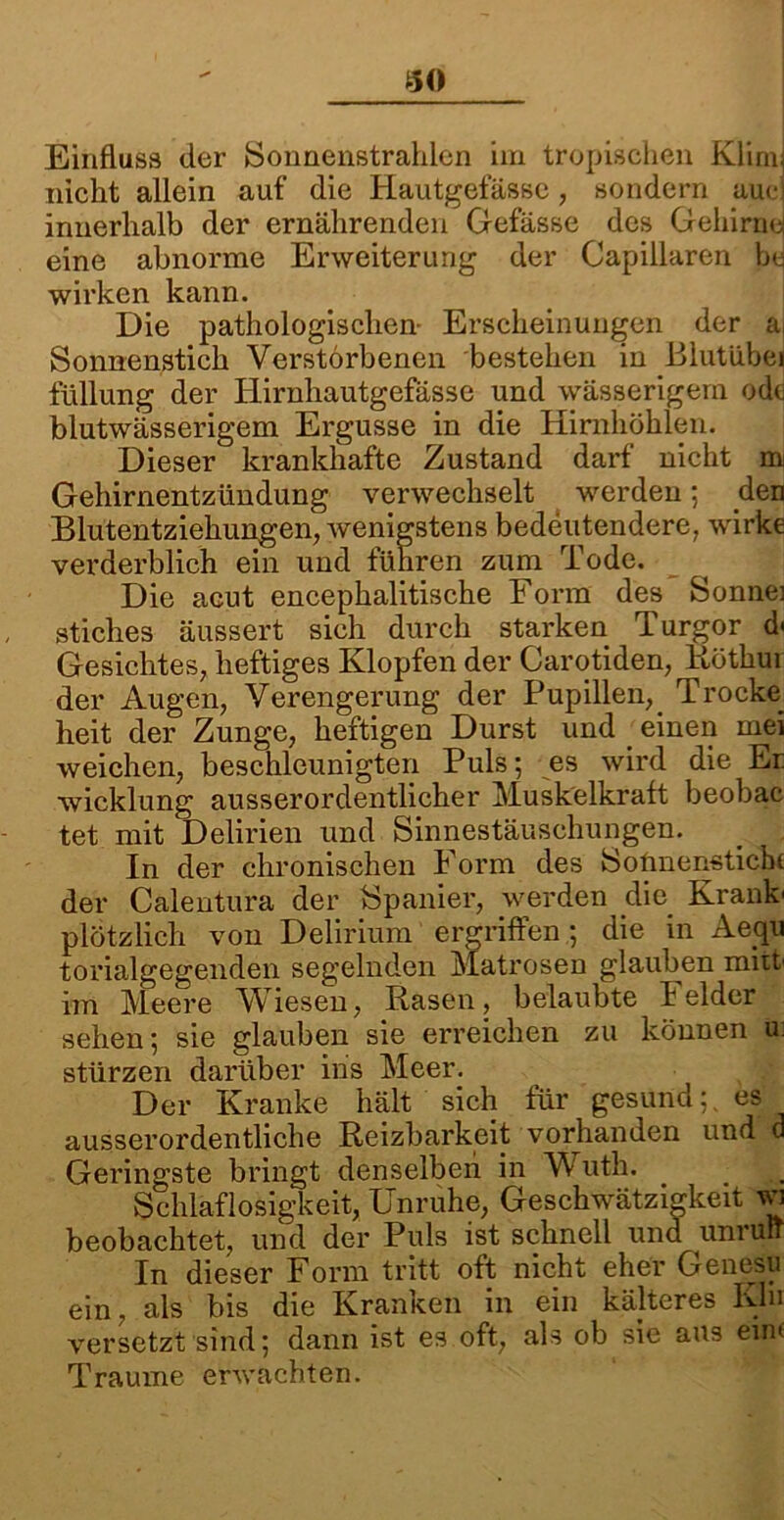 30 Einfluss der Sonnenstrahlen im tropischen Klimi nicht allein auf die Hautgefässe, sondern auci innerhalb der ernährenden Gefässe des Gehirne eine abnorme Erweiterung der Capillaren be wirken kann. Die pathologischen- Erscheinungen der a Sonnenstich Verstorbenen bestehen in Blutübei füllung der Iiirnhautgefässe und wässerigem odc blutwässerigem Ergüsse in die Hirnhöhlen. Dieser krankhafte Zustand darf nicht m Gehirnentzündung verwechselt werden; den Blutentziehungen, wenigstens bedeutendere, wirke verderblich ein und führen zum Tode. Die acut encephalitische Form des Sonnei stiches äussert sich durch starken Turgor d< Gesichtes, heftiges Klopfen der Carotiden, Rötkur der Augen, Verengerung der Pupillen, Trocke^ heit der Zunge, heftigen Durst und j einen mei weichen, beschleunigten Puls; es wird die Er wicklung ausserordentlicher Muskelkraft beobac tet mit Delirien und Sinnestäuschungen. In der chronischen Form des Sonnenstiche der Calentura der Spanier, werden die Krank' plötzlich von Delirium ergriffen; die in Aequ torialgegenden segelnden Matrosen glauben miit im Meere Wiesen, Rasen, belaubte Felder sehen; sie glauben sie erreichen zu können u: stürzen darüber ins Meer. Der Kranke hält sich für gesund;, es ausserordentliche Reizbarkeit vorhanden und a Geringste bringt denselben in W uth. Schlaflosigkeit, Unruhe, Geschwätzigkeit wi beobachtet, und der Puls ist schnell und unruIT In dieser Form tritt oft nicht eher Genesu ein, als bis die Kranken in ein kälteres Khi versetzt sind; dann ist es oft, als ob sie aus ein* Traume erwachten.