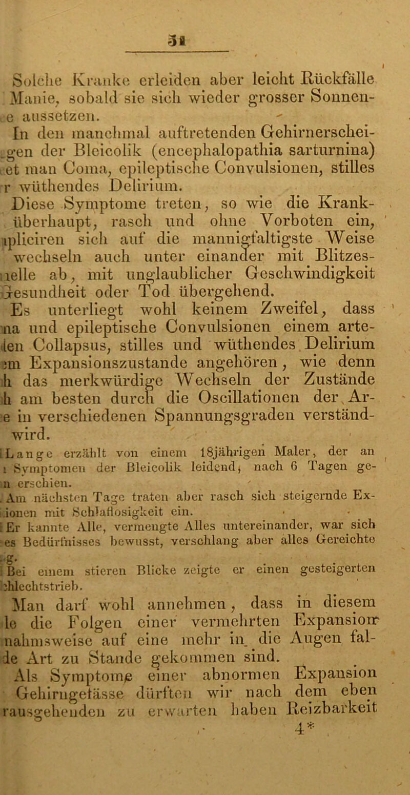 3fl Solche Kranke erleiden aber leicht Rückfälle Manie, sobald sie sich wieder grosser Sonnen- de aussetzen. In den manchmal auftretenden Gehirnerschei- .g-en der Bleicolik (encephalopathia sarturnina) i et man Coma, epileptische Convulsionen, stilles r wüthendes Delirium. Diese Symptome treten, so wie die Ivrank- überkaupt, rasch und ohne Vorboten ein, tpliciren sich auf die mannigfaltigste Weise wechseln auch unter einander mit Blitzes- ielle ab, mit unglaublicher Geschwindigkeit Gesundheit oder Tod übergehend. Es unterliegt wohl keinem Zweifel, dass na und epileptische Convulsionen einem .arte- ten Collapsus, stilles und wüthendes Delirium 3üi Expansionszustande angehören, wie denn h das merkwürdige Wechseln der Zustände k am besten durch die Oscillationen der Ar- e in verschiedenen Spannungsgraden verständ- wird. i Lange erzählt von einem 18jährigen Maler, der an i Symptomen der Bleicolik leidend, nach 6 Tagen ge- il erschien. . Am nächsten Tage traten aber rasch sich steigernde Ex- i.ionen mit Schlaflosigkeit ein. i Er kannte Alle, vermengte Alles untereinander, war sich es Bedürfnisses bewusst, verschlang aber alles Gereichte Lg. i Bei einem stieren Blicke zeigte er einen gesteigerten bhlechtstrieb. Man darf wohl annehmen, dass in diesem le die Folgen einer vermehrten Expansion: nalmisweise auf eine mehr in. die Augen fal- de Art zu Stande gekommen sind. Als Symptome einer abnormen Expansion Gehirngetässe dürften wir nach dem eben raussehenden zu erwarten haben Reizbarkeit