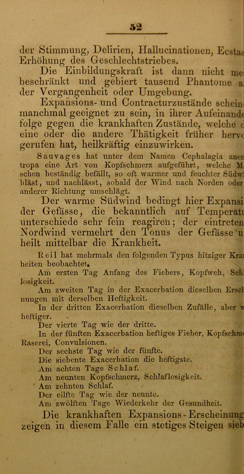 der Stimmung, Delirien, Ilallucinationen, Ecstas Erhöhung des Geschlechtstriebes. Die Einbildungskraft ist dann nicht mei beschränkt und gebiert tausend Phantome ai der Vergangenheit oder Umgebung. Expansions- und Contracturzustände schein manchmal geeignet zu sein, in ihrer Aufeinande folge gegen die krankhaften Zustände, welche c eine oder die andere Thätigkeit früher hervc gerufen hat, heilkräftig einzuwirken. Sauvages hat unter dem Namen Cephalagia aner. tropa eine Art von Kopfschmerz aufgeführt, welche M sehen beständig befällt, so oft warmer und feuchter Südw: bläst, und nachlässt, sobald der Wind nach Norden oder anderer Richtung umschlägt. Der warme Südwind bedingt hier Expansi der Gefässe, die bekanntlich auf Temperati unterschiede sehr fein reagiren; der eintreten Nordwind vermehrt den Tonus der Gefässe'u heilt mittelbar die Krankheit. Reil hat mehrmals den folgenden Typus hitziger Krai heiten beobachtet. Am ersten Tag Anfang des Fiebers, Kopfweh, Sch’ losigkeit. Am zweiten Tag in der Exacerbation dieselben Erscl nungen mit derselben Heftigkeit. In der dritten Exacerbation dieselben Zufälle, aber v, heftiger. Der vierte Tag wie der dritte. In der fünften Exacerbation heftiges Fieber, Kopfschmi Raserei, Convulsionen. Der sechste Tag wie der fünfte. Die siebente Exacerbation die heftigste. Am achten Tage Schlaf. Am neunten Kopfschmerz, Schlaflosigkeit. ' Am zehnten Schlaf. Der eilfte Tag wie der neunte. Am zwölften Tage Wiederkehr der Gesundheit. Die krankhaften Expansions-Erscheinung zeigen in diesem Falle ein stetigesSteigen sieb