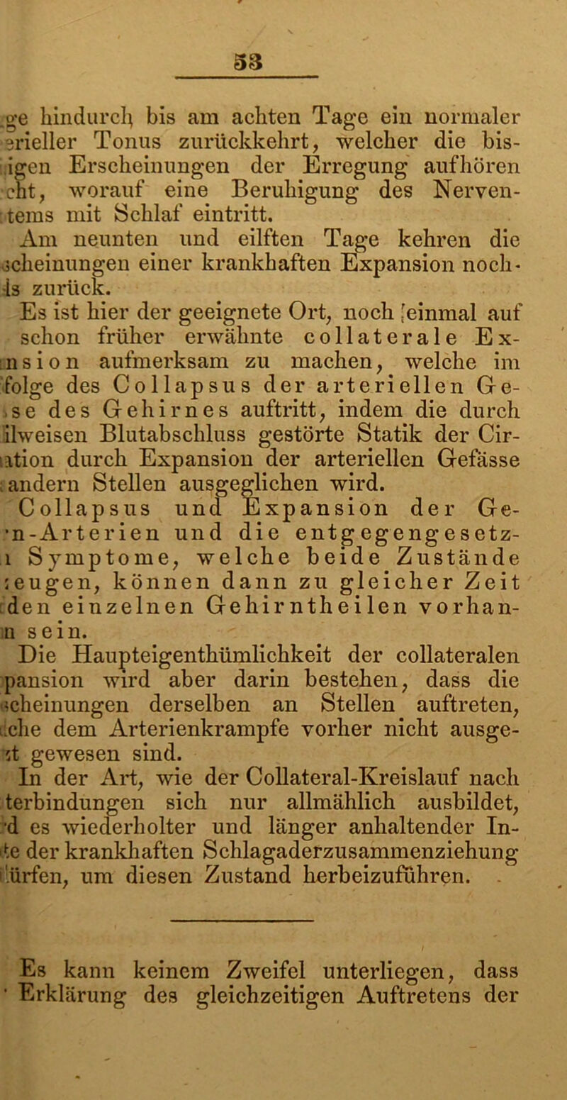 .ge hindurch bis am achten Tage ein normaler erieller Tonus zurückkehrt, welcher die bis- sigen Erscheinungen der Erregung auf hören •cht, worauf eine Beruhigung des Nerven- :tems mit Schlaf eintritt. Am neunten und eilften Tage kehren die ocheinungen einer krankhaften Expansion noch- ■is zurück. Es ist hier der geeignete Ort, noch [einmal auf schon früher erwähnte collaterale Ex- :nsion aufmerksam zu machen, welche im folge des Collapsus der arteriellen Ge- , se des Gehirnes auftritt, indem die durch ilweisen Blutabschluss gestörte Statik der Cir- ition durch Expansion der arteriellen Gefässe ; andern Stellen ausgeglichen wird. Collapsus und Expansion der Ge- •n-Arterien und die entgegengesetz- 1 Symptome, welche beide Zustände ;eugen, können dann zu gleicher Zeit den einzelnen Gehirntheilen vorhan- u sein. Die Haupteigenthümlichkeit der collateralen pansion wird aber darin bestehen, dass die ocheinungen derselben an Stellen auftreten, .che dem Arterienkrampfe vorher nicht ausge- jt gewesen sind. In der Art, wie der Collateral-Kreislauf nach terbindungen sich nur allmählich ausbildet, ■d es wiederholter und länger anhaltender In- cte der krankhaften Schlagaderzusammenziehung '.ürfen, um diesen Zustand herbeizufuhren. . Es kann keinem Zweifel unterliegen, dass • Erklärung des gleichzeitigen Auftretens der