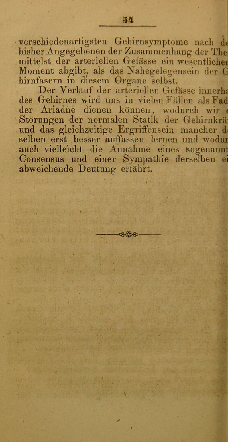verschiedenartigsten Gehirnsymptome nach dJ bisher Angegebenen der Zusammenhang der The) mittelst der arteriellen Gefässe ein wesentlichen Moment abgibt, als das Nahegelegensein der G hirnfasern in diesem Örgane selbst. Der Verlauf der arteriellen Gefässe innerha des Gehirnes wird uns in vielen Fällen als Fad! der Ariadne dienen können, wodurch wir « Störungen der normalen Statik der Gehirnkrä und das gleichzeitige Ergriffensein mancher d selben erst besser auffassen lernen und wodui auch vielleicht die Annahme eines Sogenannt Consensus und einer Sympathie derselben ei abweichende Deutung erfährt. y