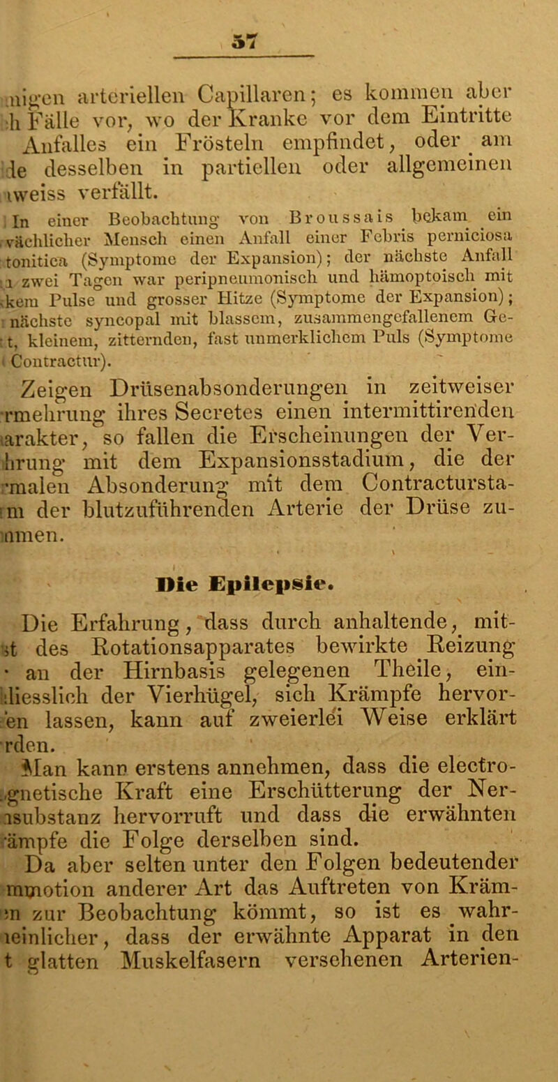 uigen arteriellen Capillaren; es kommen aber :h Falle vor, wo der Kranke vor dem Eintritte Anfalles ein Frösteln empfindet, oder _ am le desselben in partiellen oder allgemeinen iweiss verfallt. In einer Beobachtung von Broussais bekam ein , vächlicher Mensch einen Anfall einer Febris perniciosa tonitica (Symptome der Expansion); der nächste Anfall :;i zwei Tagen war peripnenmonisch und hämoptoisch mit • kein Pulse und grosser Hitze (Symptome der Expansion); nächste syncopal mit blassem, zusammengcfallenem Ge- • t, kleinem, zitternden, fast unmerklichem Puls (Symptome i Contractur). Zeigen Driisenabsonderungen in zeitweiser •rmehrung ihres Secretes einen intermittirenden tarakter, so fallen die Erscheinungen der Ver- hrung mit dem Expansionsstadium, die der •malen Absonderung mit dem Contractursta- rm der blutzuführenden Arterie der Drüse zu- ltimen. P N ■ * \ _ Die Epilepsie. Die Erfahrung, dass durch anhaltende, mit- it des Rotationsapparates bewirkte Reizung • an der Hirnbasis gelegenen Theile, ein- iiliessüch der Vierhügel, sich Krämpfe hervor- en lassen, kann auf zweierlei Weise erklärt rden. Man kann erstens annehmen, dass die electro- ..gnetische Kraft eine Erschütterung der Ner- isubstanz hervorruft und dass die erwähnten ’ämpfe die Folge derselben sind. Da aber selten unter den Folgen bedeutender mmotion anderer Art das Auftreten von Kräm- ;n zur Beobachtung kömmt, so ist es wahr- leinlicher, dass der erwähnte Apparat in den t glatten Muskelfasern versehenen Arterien-