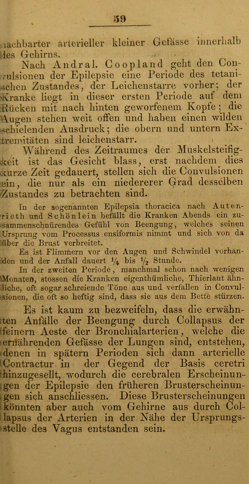 lachbarter arterieller kleiner Gelasse innerhalb des Gehirns. Nach Andra 1. Goopland geht den Con- vulsiönen der Epilepsie eine Periode des tetani- ;,;chen Zustandes, der Leichenstarre vorher; der 'Kranke liegt in dieser ersten Periode auf dem Kücken mit nach hinten geworfenem Kopfe ; die Augen stehen weit offen und haben einen wilden schielenden Ausdruck; die obern und untern Ex- tremitäten sind leichenstarr. Während des Zeitraumes der Muskelsteifig- keit ist das Gesicht blass, erst nachdem_ dies kurze Zeit gedauert, stellen sich die Convulsionen •ein, die nur als ein niedererer Grad desselben '■Zustandes zu betrachten sind. In der sogenannten Epilepsia thoracica nach Auten- ■rieth und Schön lein befällt die Kranken Abends ein zu- ■ sammenschnürendes Gefühl von Beengung, welches seinen 'Ursprung vom Processus ensiformis nimmt und sich von da über die Brust verbreitet. Es ist Flimmern vor den Augen und Schwindel vorhan- den und der Anfall dauert bis y2 Stunde. In der zweiten Periode , manchmal schon nach wenigen •Monaten, stossen die Kranken eigentliümliclie, Thierlaut ähn- liche, oft sogar schreiende Töne aus und verfallen in (Konvul- sionen, die oft so heftig sind, dass sie aus dem Bette stürzen. Es ist kaum zu bezweifeln, dass die erwähn- ten Anfälle der Beengung durch Collapsus der (feinem Aeste der Bronchialarterien, welche die ! ernährenden Gefässe der Lungen sind, entstehen, denen in spätem Perioden sich dann arterielle (Contractur in der Gegend der Basis ceretri : hinzugesellt, wodurch die cerebralen Erscheinun- igen der Epilepsie den früheren Brusterscheinun- . gen sich anschliessen. Diese Brusterscheinungen könnten aber auch vom Gehirne aus durch Col- lapsus der Arterien in der Nähe der Ursprungs- stelle des Vagus entstanden sein.