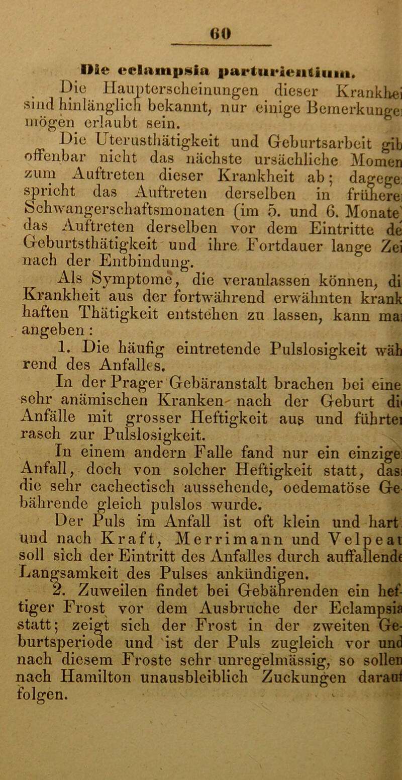 GO Bäe cclampsia |mrtiii»ieii&iiiiit. Die Haupterscheinungen dieser Krankhei sind hinlänglich bekannt, nur einige Bemerkungei mögen erlaubt sein. Die Uterusthätigkcit und Geburtsarbeit gib offenbar nicht das nächste ursächliche Momen zum Auftreten dieser Krankheit ab; dagege spricht das Auftreten derselben in frühere: Schwangerschaftsmonaten (im 5. und 6. Monate^ das Auftreten derselben vor dem Eintritte de Geburtsthätigkeit und ihre Fortdauer lange Zei nach der Entbindung. Als Symptome, die veranlassen können, di Krankheit aus der fortwährend erwähnten krank haften Thätigkeit entstehen zu lassen, kann mai angeben: 1. Die häufig eintretende Pulslosigkeit wäh rend des Anfalles. In der Prager Gebäranstalt brachen bei eine sehr anämischen Kranken- nach der Geburt di< Anfälle mit grosser Heftigkeit aus und führtei rasch zur Pulslosigkeit. In einem andern Falle fand nur ein einzige: Anfall, doch von solcher Heftigkeit statt, das: die sehr cachectisch aussehende, oedematöse Ge bährende gleich pulslos wurde. Der Puls im Anfall ist oft klein und hart und nach Kraft, Merrimann und Velpe ai soll sich der Eintritt des Anfalles durch auffallende Langsamkeit des Pulses ankündigen. 2. Zuweilen findet bei Gebährenden ein hef- tiger Frost vor dem Ausbruche der Eclampsia statt; zeigt sich der Frost in der zweiten Ge- burtsperiode und ist der Puls zugleich vor und nach diesem Froste sehr unregelmässig, so sollen nach Hamilton unausbleiblich Zuckungen darauf folgen.