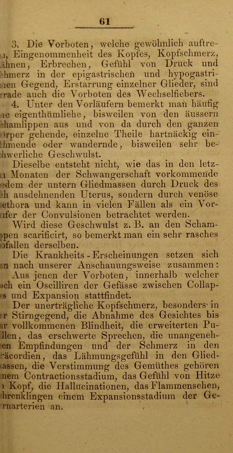 3. Die Vorboten, welche gewöhnlich auftre- 1, Eingenommenheit des Kopfes, Kopfschmerz, ihnen, Erbrechen, Gefühl von Druck und hmerz in der epigastrischen und h)'pogastri- len Gegend, Erstarrung einzelner Glieder, sind i-ade auch die Vorboten des Wechselfiebers. 4. Unter den Vorläufern bemerkt man häufig le eigenthämlielie, bisweilen von den äussern ihamlippen aus und von da durch den ganzen orper gehende, einzelne Theile hartnäckig ein- Ihmende oder wandernde, bisweilen sehr be- lhwerliche Geschwulst. Dieselbe entsteht nicht, wie das in den letz- u Monaten der Schwangerschaft vorkommende edem der untern Gliedmassen durch Druck des th ausdehnenden Uterus, sondern durch venöse tethora und kann in vielen Fällen als ein Vor- ifer der Convulsionen betrachtet werden. Wird diese Geschwulst z. B. an den Schäm- ten scarificirt, so bemerkt man ein sehr rasches ^fallen derselben. Die Krankheits - Erscheinungen setzen sich n nach unserer Anschauungsweise zusammen: Aus jenen der Vorboten, innerhalb welcher och ein Oscilliren der Gefässe zwischen Collap- •s und Expansion stattfindet. Der unerträgliche Kopfschmerz, besonders' in r Stirngegend, die Abnahme des Gesichtes bis nr vollkommenen Blindheit, die erweiterten Pu- llen, das erschwerte Sprechen, die unangeneh- en Empfindungen und der Schmerz in den 'äcordien, das Lähmungsgefühl in den Glied- assen, die Verstimmung des Gemüthes gehören nem Contractionsstadium, das Gefühl von Hitze i Kopf, die Hallucinationen, das Flammensehen, hrenklingen einem Expansionsstadium der Ge- rnarterien an.