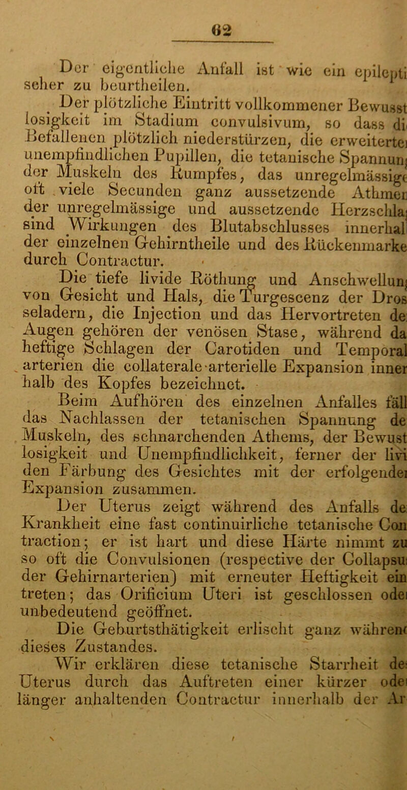 «2 Der eigentliche Anfall ist wie ein epilepti scher zu beurtheilen. Der plötzliche Eintritt vollkommener Bewusst iosigkeit im Stadium convulsivum, so dass df Befallenen plötzlich niederstürzen, die erweiterte] unempfindlichen Pupillen, die tetanische Spannunj der Muskeln des Kumpfes, das unregelmässige oft viele Secunden ganz aussetzende Athmer d.er unregelmässige und aussetzende Herzschlaj sind Wirkungen des Blutabschlusses innerhall der einzelnen Gehirntheile und des Kückenmarke durch Contractur. Die tiefe livide Röthung und Anschwellung von Gesicht und Hals, die Turgescenz der Dros seladern, die Injection und das Hervortreten de Augen gehören der venösen Stase, während da heftige »Schlagen der Carotiden und Temporal arterien die collaterale-arterielle Expansion inner halb des Kopfes bezeichnet. Beim Aufhören des einzelnen Anfalles fäll das Nachlassen der tetanischen Spannung de Muskeln, des schnarchenden Athems, der Bewust Iosigkeit und Unempfindlichkeit, ferner der livi den Färbung des Gesichtes mit der erfolgendei Expansion zusammen. Der Uterus zeigt während des Anfalls de Krankheit eine fast eontinuirliche tetanische Con traction; er ist hart und diese Härte nimmt zu so oft die Convulsionen (respective der Gollapsu: der Gehirnarterien) mit erneuter Heftigkeit ein treten; das Orificium Uteri ist geschlossen odei unbedeutend geöffnet. Die Gehurtsthätigkeit erlischt ganz wahrem dieses Zustandes. Wir erklären diese tetanische Starrheit de; Uterus durch das Auftreten einer kürzer odei länger anhaltenden Contractur innerhalb der Ar \ /