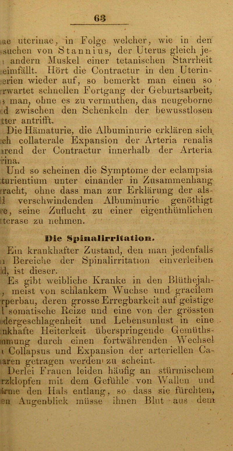 ae uterinae, in Folge welcher, wie in den «suchen von Stannius, der Uterus gleich je- i andern Muskel einer titanischen Starrheit Leimfällt. Hört die Contractur in den Uterin- .erien wieder auf, so bemerkt man einen so : rwartet schnellen Fortgang der Geburtsarbeit, ä man, ohne es zu vermuthen, das neugeborne d zwischen den Schenkeln der bewusstlosen tter antrilft. Die Hämaturie, die Albuminurie erklären sich, ch collaterale Expansion der Arteria renalis irend der Contractur innerhalb der Arteria rina. Und so scheinen die Symptome der eclampsia turientium unter einander in Zusammenhang rächt, ohne dass man zur Erklärung der als- !i verschwindenden Albuminurie genöthigt e, seine Zuflucht zu einer eigenthütolichen tcrase zu nehmen. Die SfiinalirrUatioii!. Ein krankhafter Zustand, den man jedenfalls ii Bereiche der Spinalirritation ein verleiben d, ist dieser. Es gibt weibliche Kranke in den Blüthejah- , meist von schlankem Wüchse und gracilem rperbau, deren grosse Erregbarkeit auf geistige l somatische Reize und eine von der grössten dergeschlagenheit und Lebensunlust in eine nkhafte Heiterkeit überspringende Gemüths- inmung durch einen fortwährenden Vfechsel \ Collapsus und Expansion der arteriellen Ca- saren getragen werden' zu scheint. Derlei Frauen leiden häufig an stürmischem rzklopfen mit dem Gefühle von Wallen und irme den Hals entlang, so dass sie fürchten, en Augenblick müsse ihnen Blut aus dem
