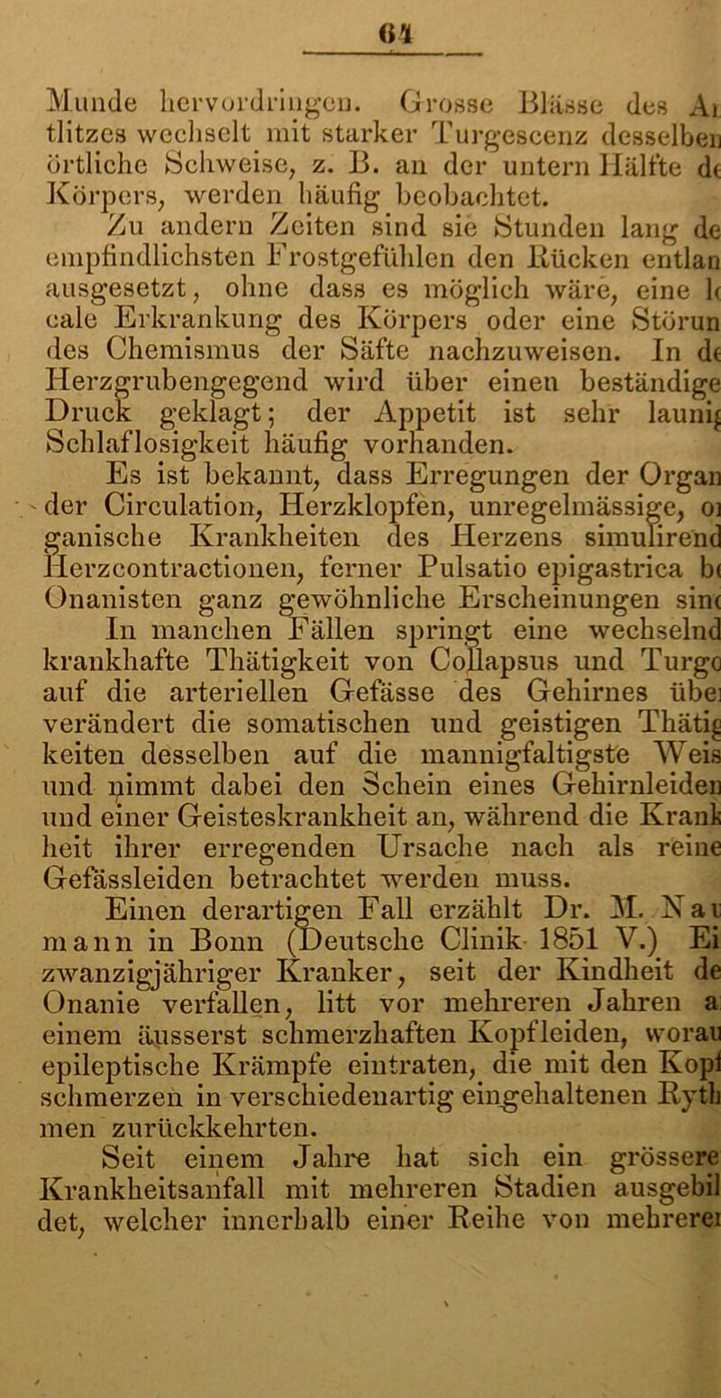 Munde hervordringen. Grosse Blässe des Ai tlitzcs wechselt mit starker Turgescenz desselben örtliche Schweise, z. B. an der untern Hälfte de Körpers, werden häufig beobachtet. Zu andern Zeiten sind sie Stunden lang de empfindlichsten Frostgefiihlcn den Bücken entlan ausgesetzt, ohne dass es möglich wäre, eine b cale Erkrankung des Körpers oder eine Störun des Chemismus der Säfte nachzuweisen. In de Herzgrubengegend wird über einen beständige Druck geklagt; der Appetit ist sehr launig Schlaflosigkeit häufig vorhanden. Es ist bekannt, dass Erregungen der Organ der Circulation, Herzklopfen, unregelmässige, o] ganische Krankheiten des Herzens simulirend Herzcontractionen, ferner Pulsatio epigastrica b< Onanisten ganz gewöhnliche Erscheinungen sine In manchen Fällen springt eine wechselnd krankhafte Thätigkeit von Collapsus und Turgo auf die arteriellen Gefässe des Gehirnes übei verändert die somatischen und geistigen Thäti^ keiten desselben auf die mannigfaltigste Weis und nimmt dabei den Schein eines Gehirnleiden und einer Geisteskrankheit an, während die Krank heit ihrer erregenden Ursache nach als reine Gefässleiden betrachtet werden muss. Einen derartigen Fall erzählt Dr. M. Kai; mann in Bonn (Deutsche Clinik 1851 V.) Ei zwanzigjähriger Kranker, seit der Kindheit de Onanie verfallen, litt vor mehreren Jahren a einem äusserst schmerzhaften Kopfleiden, worau epileptische Krämpfe eintraten, die mit den Kopf schmerzen in verschiedenartig eingehaltenen Bytli men zurückkehrten. Seit einem Jahre hat sich ein grössere Krankheitsanfall mit mehreren Stadien ausgebil det, welcher innerhalb einer Beihe von mebrerei
