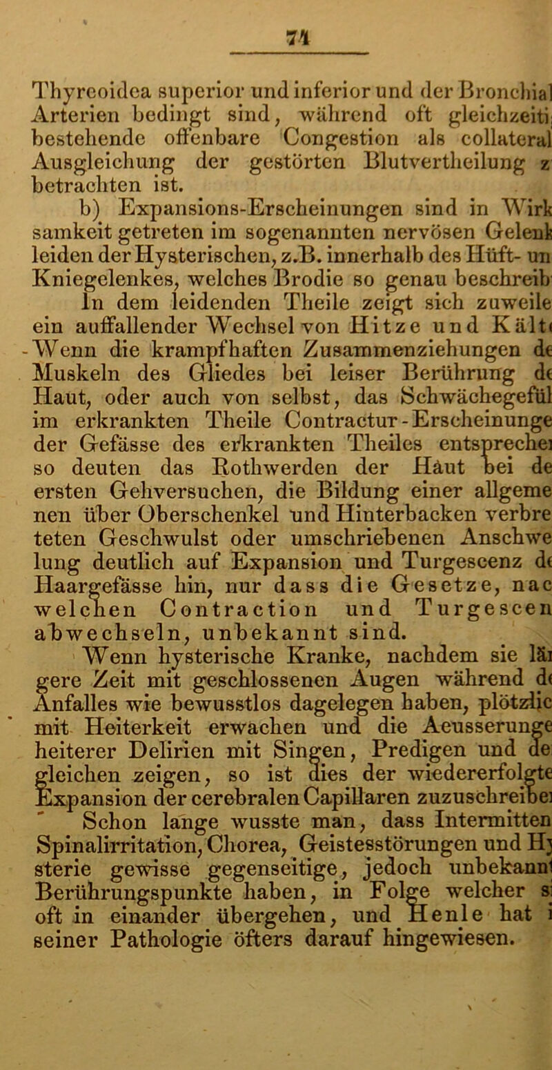 Thyreoidea superior und inferior und der Bronchial Arterien bedingt sind, während oft gleichzeiti; bestehende offenbare Congestion als collateral Ausgleichung der gestörten Blutvertheilung z betrachten ist. b) Expansions-Erscheinungen sind in Wirk samkeit getreten im sogenannten nervösen Gelenk leiden der Hysterischen, z.B. innerhalb des Hüft- un Kniegelenkes, welches Brodie so genau beschreib ln dem leidenden Theile zeigt sich zuweile ein auffallender Wechsel von Hitze und Kält< -Wenn die krampfhaften Zusammenziehungen de Muskeln des Gliedes bei leiser Berührung de Haut, oder auch von selbst, das Schwächegefül im erkrankten Theile Contractur-Erscheinunge der Gefässe des erkrankten Theiles entspreche] so deuten das Rothwerden der Häut oei de ersten Gehversuchen, die Bildung einer allgeme nen über Oberschenkel und Hinterbacken verbre teten Geschwulst oder umschriebenen Anschwe lung deutlich auf Expansion und Turgescenz d( Haargefasse hin, nur dass die Gesetze, nac welcnen Contraction und Turgescen akwechseln, unbekannt sind. Wenn hysterische Kranke, nachdem sie läi gere Zeit mit geschlossenen Augen während d< Anfalles wie bewusstlos dagelegen haben, plötzijc mit Heiterkeit erwachen und die Aeusserunge heiterer Delirien mit Singen, Predigen und de fleichen zeigen, so ist dies der wiedererfolgte Expansion der cerebralen Capillaren zuzuschreibei Schon lange wusste man, dass Intermitten Spinalirritation, Chorea, Geistesstörungen und Hj sterie gewisse gegenseitige, jedoch unbekannl Berührungspunkte haben, in Folge welcher si oft in einander übergehen, und Heule hat i seiner Pathologie öfters darauf hingewiesen.