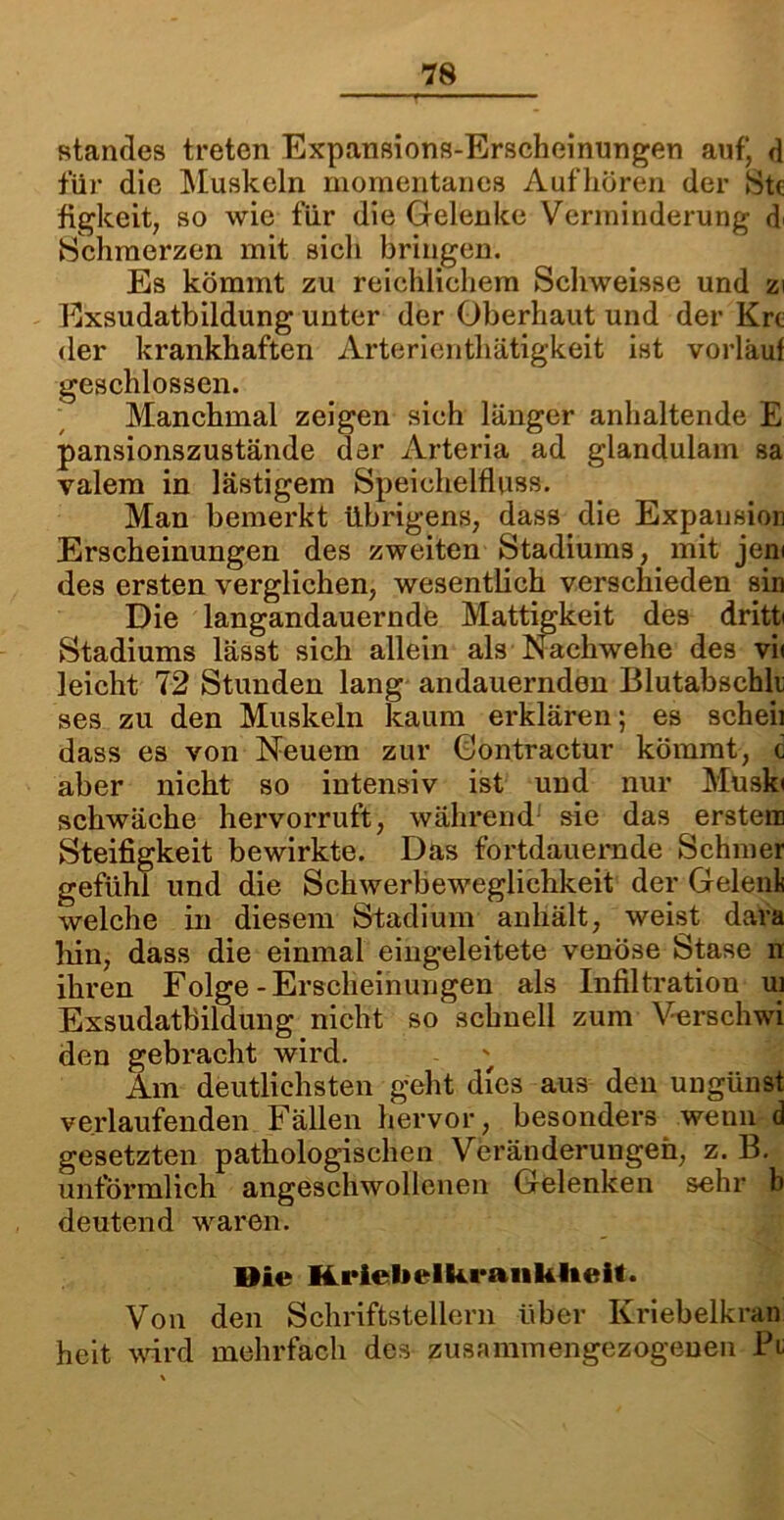 Standes treten Expansions-Erscheinungen auf“ d für die Muskeln momentanes Aufhören der Stc figkeit, so wie für die Gelenke Verminderung Schmerzen mit sich bringen. Es kömmt zu reichlichem Schweisse und zi Exsudatbildung unter der Oberhaut und der Krt der krankhaften Arterienthätigkeit ist vorlaut geschlossen. Manchmal zeigen sich länger anhaltende E pansionszustände dar Arteria ad glanduiam sa valem in lästigem Speichelfluss. Man bemerkt übrigens, dass die Expansion Erscheinungen des zweiten Stadiums, mit jew des ersten verglichen, wesentlich verschieden sin Die langandauernde Mattigkeit des dritte Stadiums lässt sich allein als Nachwehe des vi< leicht 72 Stunden lang andauernden Blutabschli ses zu den Muskeln kaum erklären; es scheii dass es von Neuem zur Gontractur kömmt, c aber nicht so intensiv ist und nur Muski schwäche hervorruft, während sie das erstem Steifigkeit bewirkte. Das fortdauernde Schmer gefühl und die Schwerbeweglichkeit der Gelenk welche in diesem Stadium anhält, weist dara hin, dass die einmal eingeleitete venöse Stase n ihren Folge-Erscheinungen als Infiltration ui Exsudatbildung nicht so schnell zum Verschwi den gebracht wird. Am deutlichsten geht dies aus den ungünst verlaufenden Fällen hervor, besonders wenn d gesetzten pathologischen Veränderungen, z. B. unförmlich angeschwollenen Gelenken sehr b deutend waren. Die Kriebelkrankheit. Von den Schriftstellern über Kriebelkran heit wird mehrfach des zusammengezogeuen Pt