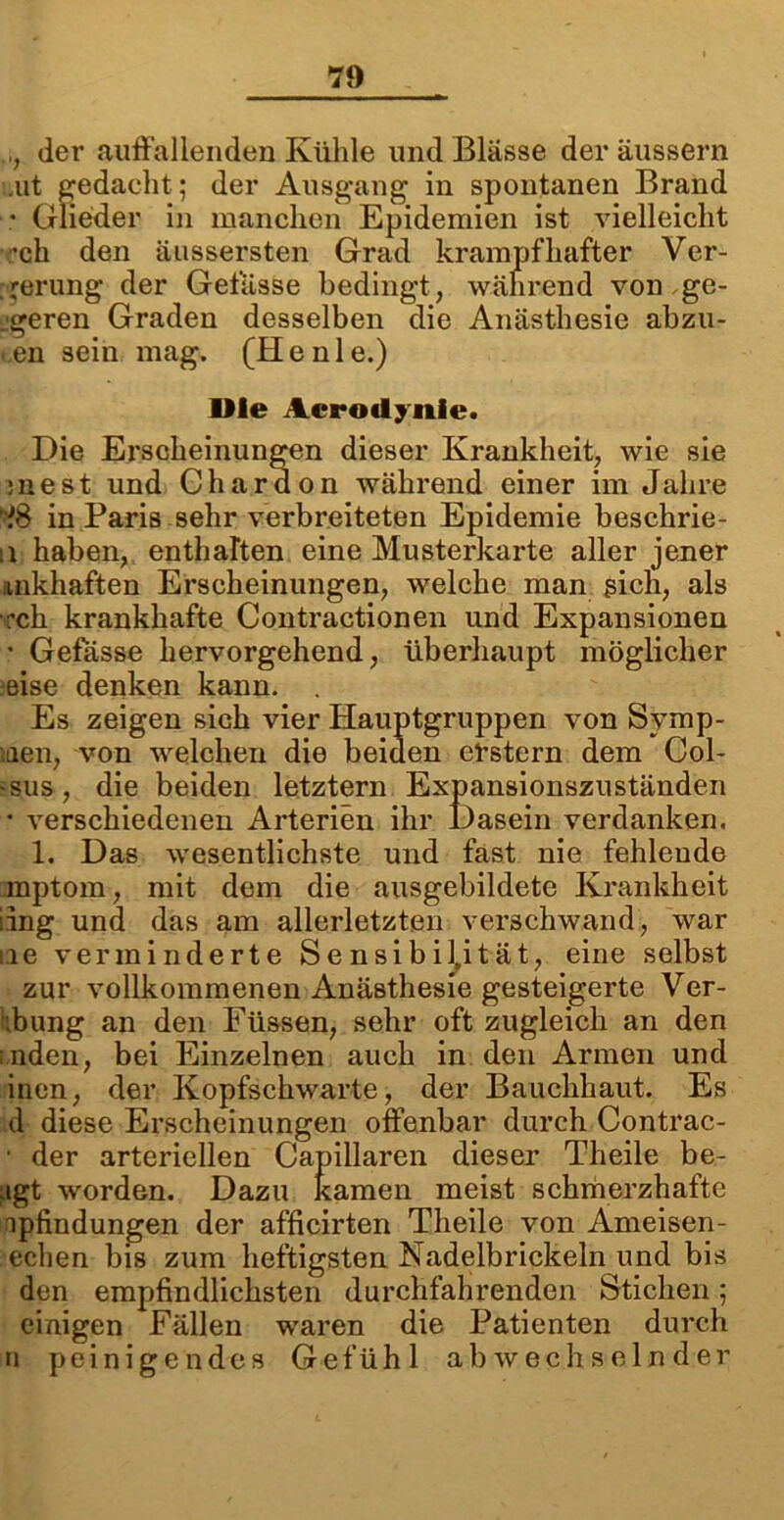 der auffallenden Kühle und Blässe der äussern alt gedacht; der Ausgang in spontanen Brand • Glieder in manchen Epidemien ist vielleicht •ch den äussersten Grad krampfhafter Ver- . jerung der Gelasse bedingt, während von .ge- jgeren Graden desselben die Anästhesie abzu- >,en sein mag. (Henie.) Die Acrodynie. Die Erscheinungen dieser Krankheit, wie sie j n e s t und G h a r d o n während einer im Jähre iS in Paris sehr verbreiteten Epidemie beschrie- :i haben, enthaften eine Musterkarte aller jener inkhaften Erscheinungen, welche man gien, als ch krankhafte Contractionen und Expansionen • Gefasse hervorgehend, überhaupt möglicher eise denken kann. . Es zeigen sich vier Hauptgruppen von Symp- iien, von welchen die beiden erstem dem Col- die beiden letztem Expansionszuständen sus 4 verschiedenen Arterien ihr Dasein verdanken. 1. Das wesentlichste und fast nie fehlende raptom, mit dem die ausgebildete Krankheit :ing und das am allerletzten verschwand, war iie verminderte Sensibilität, eine selbst zur vollkommenen Anästhesie gesteigerte Ver- :bung an den Füssen, sehr oft zugleich an den ;nden, bei Einzelnen auch in den Armen und inen, der Kopfschwarte, der Bauckhaut. Es d diese Erscheinungen offenbar durch Contrac- • der arteriellen Capillaren dieser Theile be- ugt worden. Dazu kamen meist schmerzhafte upfindungen der afficirten Theile von Ameisen- echen bis zum heftigsten ISladelbrickeln und bis den empfindlichsten durchfahrenden Stichen; einigen Fällen waren die Patienten durch n peinigendes Gefühl abwechselnder