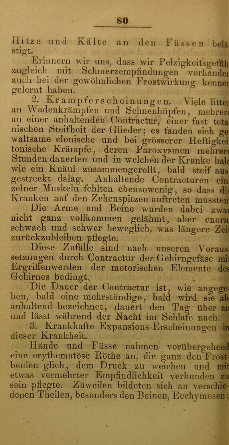 Hitze und Kälte an den Füssen belä stigt. Erinnern wir uns, dass wir Pelzigkeitsgef&h zugleich mit Schmerzempfindungen verbände) auch bei der gewöhnlichen Frostwirkung kennei gelernt haben. 2. Kr ampfe r s ch einungen. Viele littei an Wadenkrämpfen und Sehnenhüpfen, mehren an einer anhaltenden Contractur, einer fast teta nischen Steifheit der Glieder; es fanden sich ge waltsame clonische und bei grösserer Heftigkei tonische Krämpfe, deren Paroxysmen mehrer( Stunden dauerten und in welchen der Kranke bak wie ein Knaul zusammengerollt, bald steif aus gestreckt dalag. Anhaltende Contracturen ein zelner Muskeln fehlten ebensowenig, so dass dk Kranken auf den Zehenspitzen auftreten mussten Die Arme und Beine wurden dabei zwai nicht ganz vollkommen gelähmt, aber enorn schwach und schwer beweglieh, was längere Zeii zurückzubleiben pflegte. Diese Zufälle sind nach unseren Voraus Setzungen durch Contractur der Gehirngefäse mii Ergriffenwerden der motorischen Elemente de« Gehirnes bedingt* Die Dauer der Contractur ist, wie angege- ben, bald eine mehrstündige, bald wird sie ah anhaltend bezeichnet, dauert den Tag über an und lässt während der Nacht im Schlafe nach. ; 3. Krankhafte Expansions-Erscheinungen in dieser Krankheit. Hände und Füsse nahmen vorübergehend eine erythematöse Röthe an, die ganz deü Frost- beulen glich, dem Druck zu weichen und mit etwas vermehrter Empfindlichkeit verbunden zu sein pflegte. Zuweilen bildeten sich an verschie- denen Theilen, besonders den Beinen, Ecchymosen;