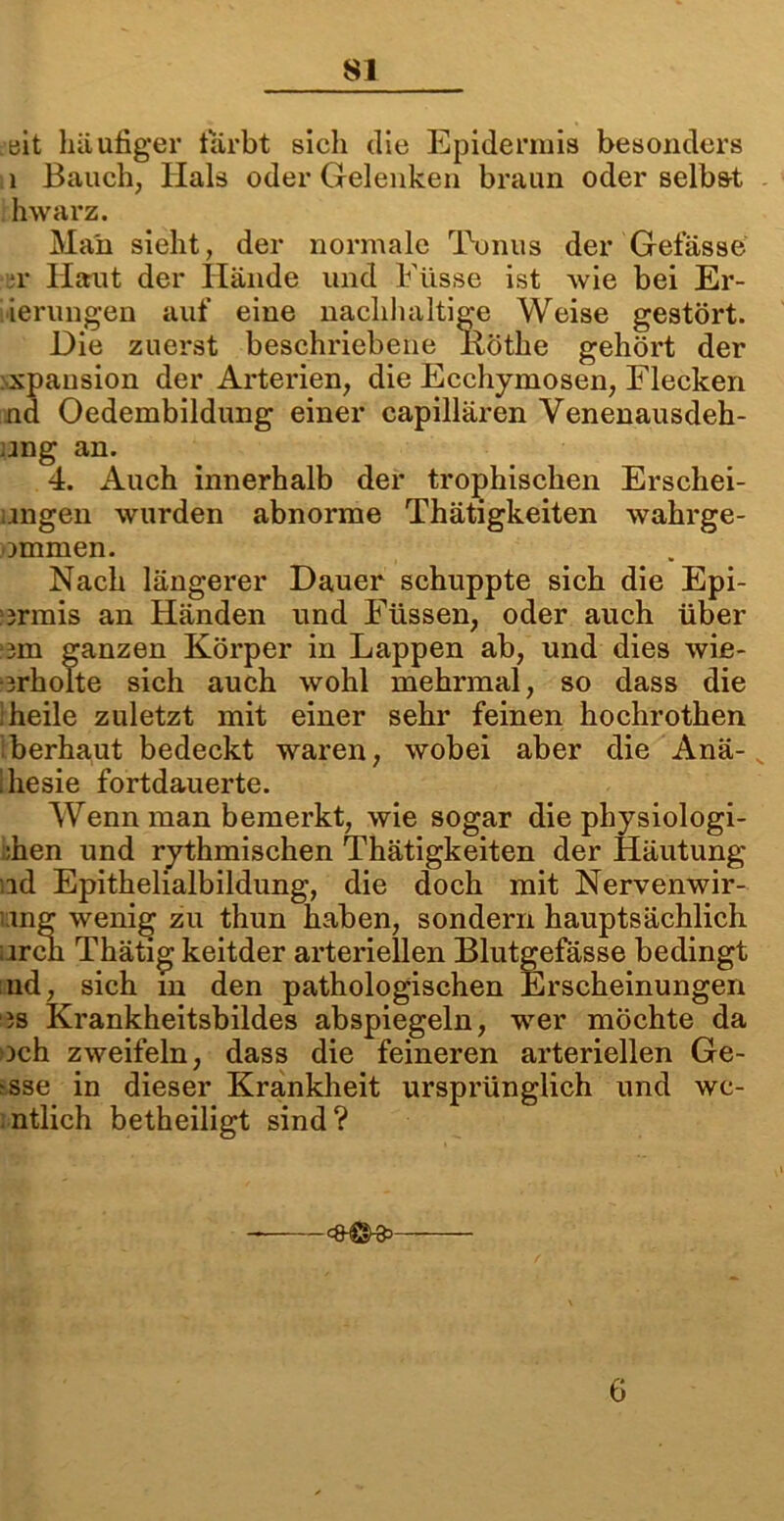 eit häufiger färbt sicli die Epidermis besonders 1 Bauch, Hals oder Gelenken braun oder selbst hwarz. Mail sieht, der normale Tonus der Gefässe h' Haut der Hände und Füsse ist wie bei Er- ierungen auf eine nachhaltige Weise gestört. Die zuerst beschriebene iiöthe gehört der xpausion der Arterien, die Ecchymosen, Flecken nd Oedembildung einer capillären Venenausdeh- ang an. 4. Auch innerhalb der trophischen Erschei- ungen wurden abnorme Thätigkeiten wahrge- ommen. Nach längerer Dauer schuppte sich die Epi- ormis an Händen und Füssen, oder auch über :3m ganzen Körper in Lappen ab, und dies wie- orholte sich auch wohl mehrmal, so dass die ;heile zuletzt mit einer sehr feinen hochrothen berhaut bedeckt waren, wobei aber die Anä- ihesie fortdauerte. Wenn man bemerkt, wie sogar die physiologi- ;hen und rythmischen Thätigkeiten der Häutung id Epithelialbildung, die doch mit Nervenwir- mg wenig zu thun haben, sondern hauptsächlich urcn Thätig keitder arteriellen Blutgefässe bedingt nd, sich m den pathologischen Erscheinungen is Krankheitsbildes abspiegeln, wer möchte da och zweifeln, dass die feineren arteriellen Ge- isse in dieser Krankheit ursprünglich und wc- ntlich betheiligt sind? 6