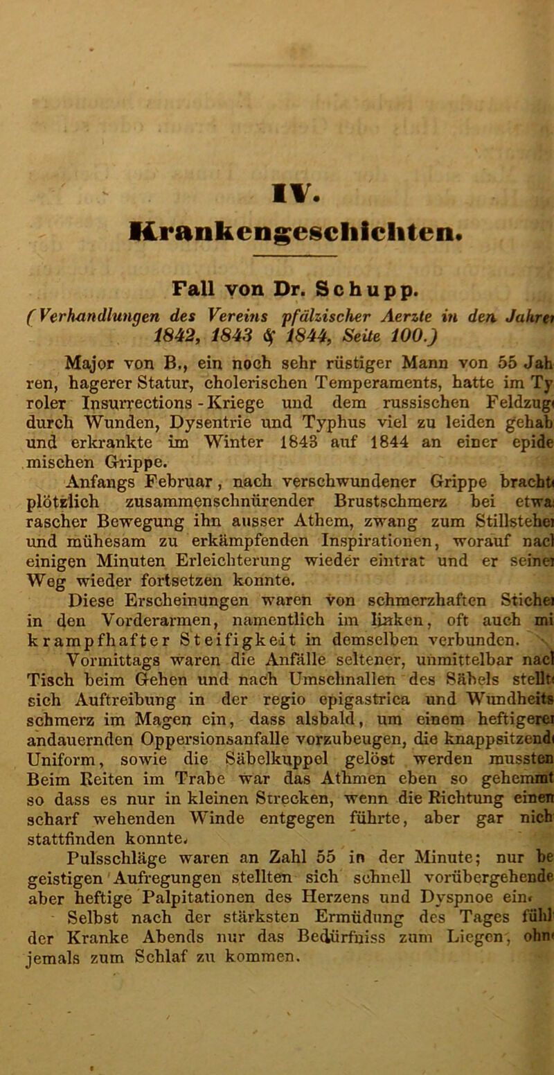 IV. Krankengeschichten. Fall von Dr. Schupp. (Verhandlungen des Vereins pfälzischer Aerzte in den Jahrei 1842, 1843 $ 1844, SeÜe 100.) Major von B., ein noch sehr rüstiger Mann von 55 Jah ren, hagerer Statur, cholerischen Temperaments, hatte im Ty roler Insurrections - Kriege und dem russischen Feldzug« durch Wunden, Dysentrie und Typhus viel zu leiden gehab und erkrankte im Winter 184B auf 1844 an einer epide mischen Grippe. Anfangs Februar, nach verschwundener Grippe bracht« plötzlich zusammenschnürender Brustschmerz bei etwa rascher Bewegung ihn ausser Athem, zwang zum Stillstehei und mühesam zu erkämpfenden Inspirationen, worauf nacl einigen Minuten Erleichterung wieder eintrat und er seinei Weg wieder fortsetzen konnte. Diese Erscheinungen waren von schmerzhaften Stichei in den Vorderarmen, namentlich im linken, oft auch mi krampfhafter Steifigkeit in demselben verbunden. • Vormittags waren die Anfälle seltener, unmittelbar nacl Tisch beim Gehen und nach Umsehnallen des Säbels stellt« sich Auftreibung in der regio epigastrica und Wundheit» schmerz im Magen ein, dass alsbald, um einem heftigerer andauernden Oppersionsanfalle vorzubeugen, die knappsitzend« Uniform, sowie die Säbelkuppol gelöst werden mussten Beim Reiten im Trabe war das Athmen eben so gehemmt so dass es nur in kleinen Strecken, wenn die Richtung einen scharf wehenden Winde entgegen führte, aber gar nich stattfinden konnte, Pulsschläge waren an Zahl 55 in der Minute; nur be geistigen Aufregungen stellten sich schnell vorübergehende aber heftige Palpitationen des Herzens und Dyspnoe ein» Selbst nach der stärksten Ermüdung des Tages fühl der Kranke Abends nur das Bedürfniss zum Liegen, ohn< jemals zum Schlaf zu kommen.