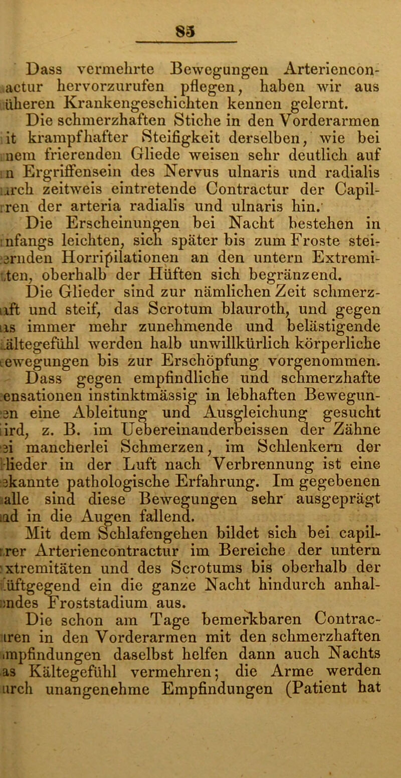83 Dass vermehrte Bewegungen Arteriencon- actur hervorzurufen pflegen, haben wir aus alleren Krankengeschichten kennen gelernt. Die schmerzhaften Stiche in den Vorderarmen it krampfhafter Steifigkeit derselben, wie bei nein frierenden Gliede weisen sehr deutlich auf n Ergriffensein des Nervus ulnaris und radialis .irch zeitweis eintretende Contractur der Capil- ren der arteria radialis und ulnaris hin.' Die Erscheinungen bei Nacht bestehen in :nfangs leichten, sich später bis zum Froste stei- urnden Kompilationen an den untern Extremi- sten, oberhalb der Hüften sich begränzend. Die Glieder sind zur nämlichen Zeit schmerz- uft und steif, das Scrotum blauroth, und gegen us immer mehr zunehmende und belästigende ältegefühl werden halb unwillkürlich körperliche tewegungen bis zur Erschöpfung vorgenommen. Dass gegen empfindliche und schmerzhafte ensationen instinktmässig in lebhaften Bewegun- un eine Ableitung und Ausgleichung gesucht iird, z. B. im Uebereinanderbeissen der Zähne ui mancherlei Schmerzen, im Schlenkern der lieder in der Luft nach Verbrennung ist eine ukannte pathologische Erfahrung. Im gegebenen alle sind diese Bewegungen sehr ausgeprägt iüd in die Augen fallend. Mit dem Schlafengehen bildet sich bei capil- :.rer Arteriencontractur im Bereiche der untern :xtremitäten und des Scrotums bis oberhalb der i.üftgegend ein die ganze Nacht hindurch anhal- ::ndes Froststadium aus. Die schon am Tage bemerkbaren Contrac- iren in den Vorderarmen mit den schmerzhaften «mpfindungen daselbst helfen dann auch Nachts as Kältegefühl vermehren; die Arme werden urch unangenehme Empfindungen (Patient hat