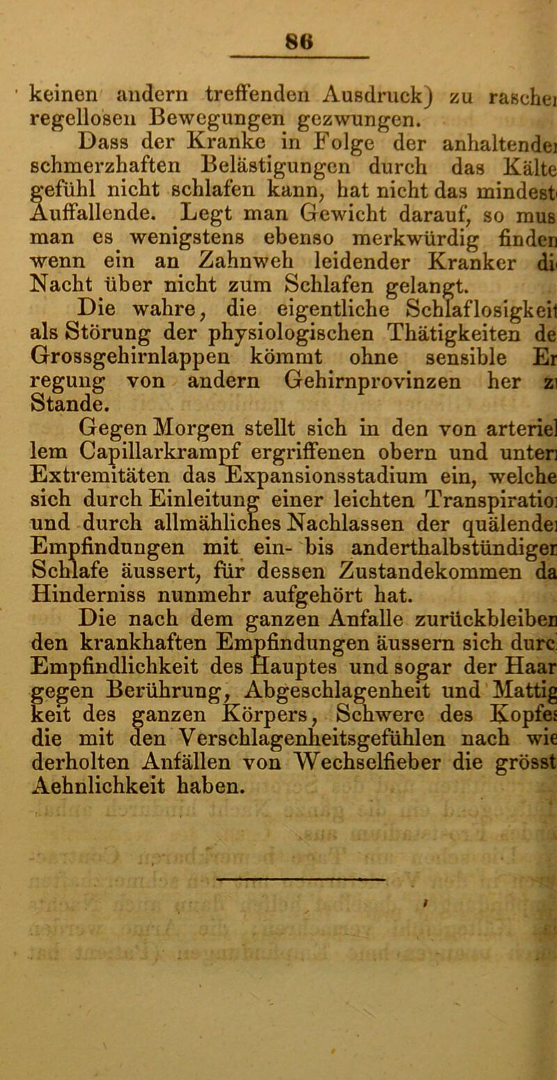 keinen andern treffenden Ausdruck) zu raschei regellosen Bewegungen gezwungen. Dass der Kranke in Folge der anhaltende! schmerzhaften Belästigungen durch das Kälte gefühl nicht schlafen kann, hat nicht das mindest' Auffallende. Legt man Gewicht darauf, so mus man es wenigstens ebenso merkwürdig finden wenn ein an Zahnweh leidender Kranker dl Nacht über nicht zum Schlafen gelangt. Die wahre, die eigentliche Schlaflosigkeit als Störung der physiologischen Thätigkeiten de Grossgehirnlappen kömmt ohne sensible Er regung von andern Gehirnprovinzen her zi Stande. Gegen Morgen stellt sich in den von arterie] lern Capillarkrampf ergriffenen obern und unten Extremitäten das Expansionsstadium ein, welche sich durch Einleitung einer leichten Transpiratioi und durch allmähliches Nachlassen der quälende] Empfindungen mit ein- bis anderthalbstündiger Schlafe äussert, für dessen Zustandekommen da Hinderniss nunmehr aufgehört hat. Die nach dem ganzen Anfalle Zurückbleiben den krankhaften Empfindungen äussern sich durc Empfindlichkeit des Hauptes und sogar der Haar gegen Berührung, Abgeschlagenheit und Mattig keit des ganzen Körpers, Schwere des Kopfes die mit den Verschlagenheitsgefühlen nach wie derholten Anfällen von Wechselfieber die grösst Aehnlichkeit haben. /