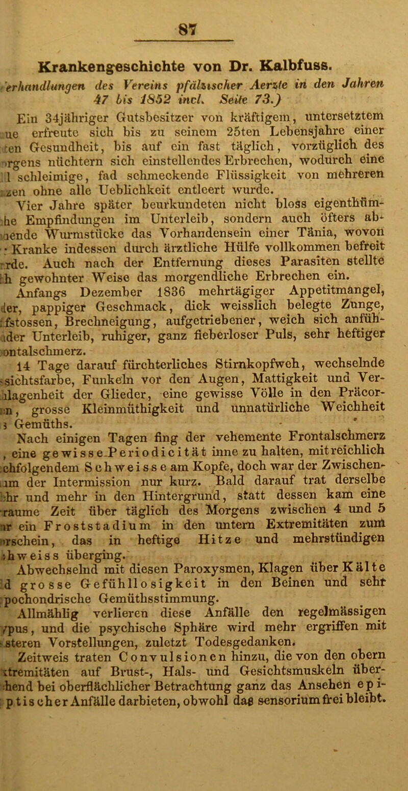 Krankengeschichte von Dr. Kalbfuss. erhandlungen des Vereins pfälzischer Aerzte in den Jahren 47 bis 1S52 incL Seile 73.) Ein 34jähriger Gutsbesitzer von kräftigem, untersetztem ue erfreute sieh bis zu seinem 25ten Lebensjahre einer en Gesundheit, bis auf ein fast täglich, vorzüglich des ■rgens nüchtern sich einstellcndes Erbrechen, wodurch eine 1 schleimige, fad schmeckende Flüssigkeit von mehreren zen ohne alle Ueblichkeit entleert wurde. Vier Jahre später beurkundeten nicht bloss eigenthfim- he Empfindungen im Unterleib, sondern auch öfters ab* inende Wurmstücke das Vorhandensein einer Tänia, wovon • Kranke indessen durch ärztliche Hülfe vollkommen befreit rde. Auch nach der Entfernung dieses Parasiten stellte :h gewohnter Weise das morgendliche Erbrechen ein. Anfangs Dezember 1836 mehrtägiger Appetitmangel, der, pappiger Geschmack, dick weisslich belegte Zunge, r.fstossen, Brechneigung, aufgetriebener, weich sich anfüh- ider Unterleib, ruhiger, ganz fieberloser Puls, sehr heftiger ontalschmerz. 14 Tage darauf fürchterliches Stirnkopfweh, wechselnde -Sichtsfarbe, Funkeln vor den Augen, Mattigkeit und Ver- legenheit der Glieder, eine gewisse Völle in den Präcor- :n,° grosse Kleinmüthigkeit und unnatürliche Weichheit i Gemüths. Nach einigen Tagen fing der vehemente Frontalschmerz , eine gewisse-Periodicität inne zu halten, mit reichlich chfolgendem Schweisse am Kopfe, doch war der Zwischen- um der Intermission nur kurz. Bald darauf trat derselbe ’.-hr und mehr in den Hintergrund, statt dessen kam eine raume Zeit über täglich des Morgens zwischen 4 und 5 ir ein Froststadium in den untern Extremitäten zum -rschein, das in heftige Hitze und mehrstündigen ihweiss überging. Abwechselnd mit diesen Paroxysmen, Klagen über Kälte d grosse Gefühllosigkeit in den Beinen und seht pochondrische Gemüthsstimmung. Allmählig verlieren diese Anfälle den regelmässigen r^pus, und die psychische Sphäre wird mehr ergriffen mit -steren Vorstellungen, zuletzt Todesgedanken. Zeitweis traten Convulsioncn hinzu, die von den obern itremitäten auf Brust-, Hals- und Gesichtsmuskeln über- ihend bei oberflächlicher Betrachtung ganz das Ansehen e pi- p tis eher Anfälle darbieten, obwohl daß sensorium frei bleibt.