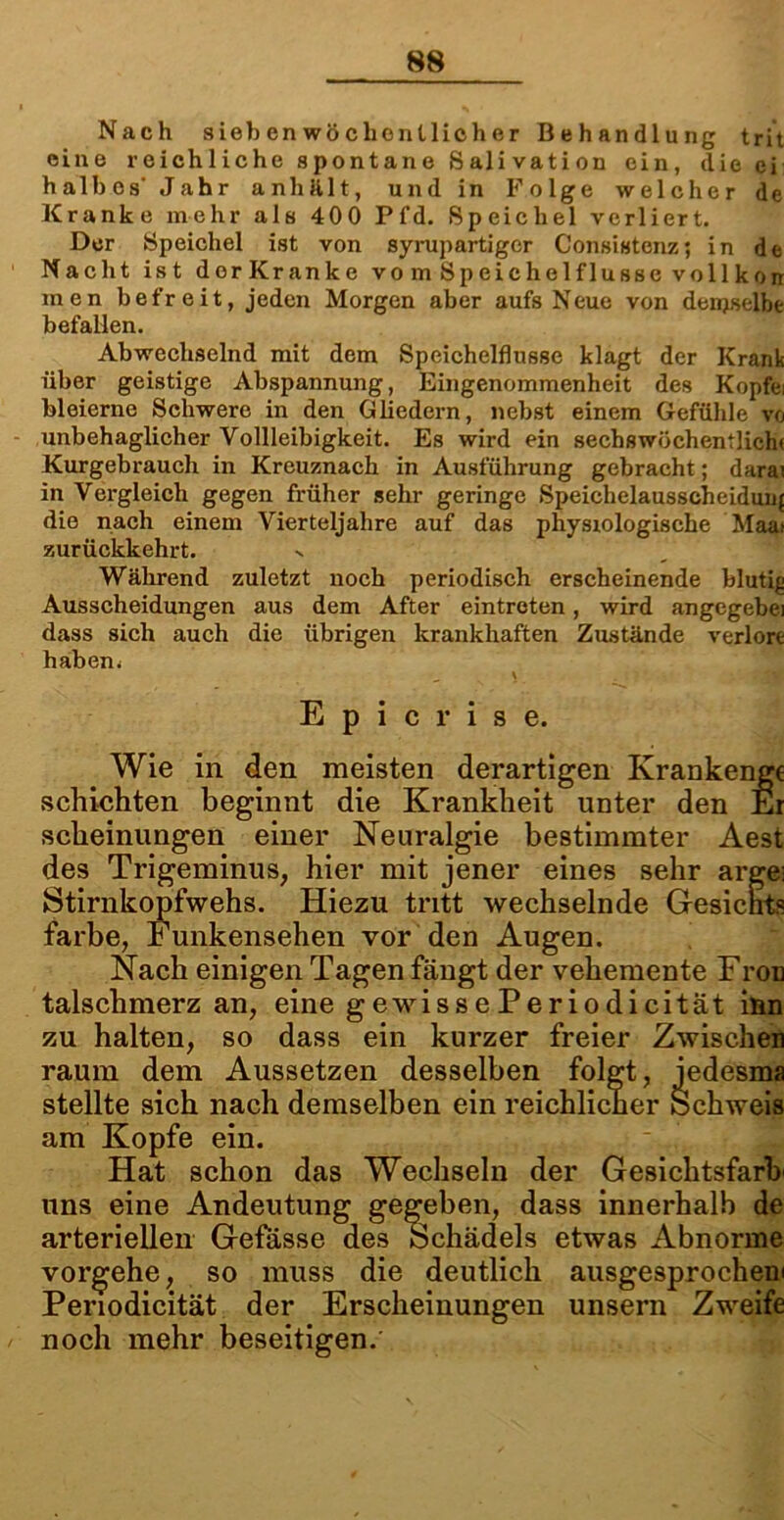 Nach siefoenwöclienllicher Behandlung trit eine reichliche spontane Salivation ein, die ei halbes' Jahr anhält, und in Folge welcher de Kranke mehr als 400 Pfd. Speichel verliert. Der Speichel ist von syrupartiger Consistenz; in de Nacht ist dorKranke vo m Sp eichel f lusse voll korr men befreit, jeden Morgen aber aufs Neue von denjselbe befallen. Abwechselnd mit dem Speichelflüsse klagt der Krank über geistige Abspannung, Eingenommenheit des Kopfei bleierne Schwere in den Gliedern, nebst einem Gefühle vo unbehaglicher Vollleibigkeit. Es wird ein sechswöchentlich« Kurgebrauch in Kreuznach in Ausführung gebracht; darai in Vergleich gegen früher sehr geringe Speichelausscheidun{ die nach einem Vierteljahre auf das physiologische Maat zurückkehrt. Während zuletzt noch periodisch erscheinende blutig Ausscheidungen aus dem After eintreten, wird angegebei dass sich auch die übrigen krankhaften Zustände verlort haben. - \ E p i c r i s e. Wie in den meisten derartigen Krankenge schichten beginnt die Krankheit unter den Er scheinungen einer Neuralgie bestimmter Aest des Trigeminus, hier mit jener eines sehr arge: Stirnkopfwehs. Hiezu tritt wechselnde Gesichts färbe, Funkensehen vor den Augen. Nach einigen Tagen fängt der vehemente Fron talschmerz an, eine g ewis s e Pe r io di cität inn zu halten, so dass ein kurzer freier Zwischen raum dem Aussetzen desselben folgt, jedesma stellte sich nach demselben ein reichlicher ochweis am Kopfe ein. Hat schon das Wechseln der Gesichtsfarb uns eine Andeutung gegeben, dass innerhalb de arteriellen Gefässe des Schädels etwas Abnorme vorgehe, so muss die deutlich ausgesprochen! Periodicität der Erscheinungen unsern Zweife noch mehr beseitigen.