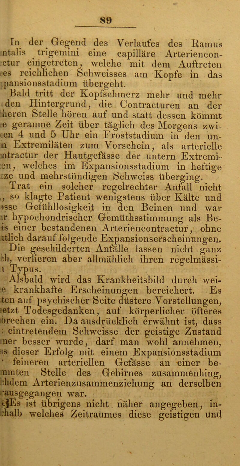 In der. Gebend des Verlaufes des Kamus ntalis trigemmi eine capilläre Arteriencon- ctur eingetreten, welche mit dem Auftreten es reichlichen Schweisses am Kopfe in das pansionsstadium übergeht. Bald tritt der Kopfschmerz mehr und mehr den Hintergrund, die Contracturen an der neren Stelle hören auf und statt dessen kömmt e geraume Zeit über täglich des Morgens zwi- .en 4 und 5 Uhr ein Froststadium in den un- ii Extremiläten zum Vorschein, als arterielle ntractur der Hautgefässe der untern Extremi- 3n, welches im Expansionsstadium in heftige ;ze und mehrstündigen Schweiss überging. Trat ein solcher regelrechter Anfall nicht ,, so klagte Patient wenigstens über Kälte und »sse Gefühllosigkeit in den Beinen und war r hypochondrischer Gemüthsstimmung als Be- is einer bestandenen Arteriencontractur, ohne itlicli darauf folgende Expansionserscheinungen. Die geschilderten Anfälle lassen nicht ganz ;h, verlieren aber allmählich ihren regelmässi- i Typus. Alsbald wird das Krankheitsbild durch wei- e krankhafte Erscheinungen bereichert. Es ten auf psychischer Seite düstere Vorstellungen, etzt Todesgedanken, auf körperlicher öfteres örechen ein. Da ausdrücklich erwähnt ist, dass ■ eintretendem Schweisse der geistige Zustand ner besser wurde, darf man wohl annehmen, •'S dieser Erfolg mit einem Expansionsstadium ‘ feineren arteriellen Gefässe an einer be- nmten Stelle des Gehirnes zusammenhing, :hdem Arterienzusammenziehung an derselben aiisgegangen war. ftEs ist übrigens nicht näher angegeben, in- rhalb welches Zeitraumes diese geistigen und
