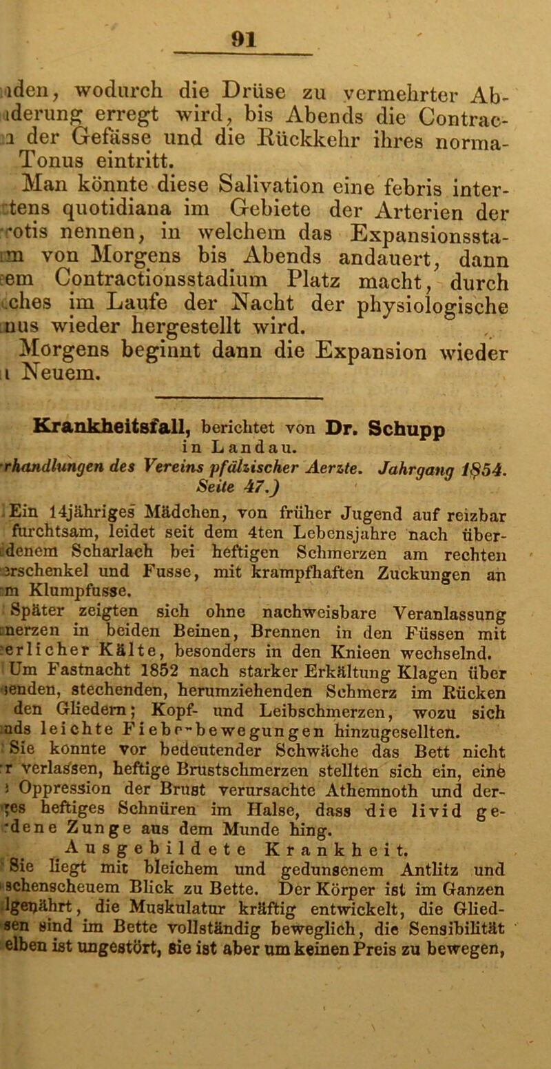 iden, wodurch die Drüse zu vermehrter Ab- iderung erregt wird, bis Abends die Contrac- i der Gefösse und die Rückkehr ihres norma- Tonus eintritt. Man könnte diese Salivation eine febris inter- tens quotidiana im Gebiete der Arterien der '«•otis nennen, in welchem das Expansionssta- m von Morgens bis. Abends andauert, dann em Contractionsstadium Platz macht, durch cqhes im Laufe der Nacht der physiologische uus wieder hergestellt wird. Morgens beginnt dann die Expansion wieder ii Neuem. Krankheitsfall, berichtet von Dr. Schupp in Landau. ■rhandlungen des Vereins pfälzischer Aerzte. Jahrqanq 1854. Seite 47.) Ein 14jähriges Mädchen, von früher Jugend auf reizbar furchtsam, leidet seit dem 4ten Lebensjahre nach über- denem Scharlach bei heftigen Schmerzen am rechten Jrschenkel und Fusse, mit krampfhaften Zuckungen an m Klumpfusse. Später zeigten sich ohne nachweisbare Veranlassung merzen in beiden Beinen, Brennen in den Füssen mit ’erlicher Kälte, besonders in den Knieen wechselnd. Um Fastnacht 1852 nach starker Erkältung Klagen über senden, stechenden, herumziehenden Schmerz im Rücken den Gliedern; Kopf- und Leibschmerzen, wozu sich ads leichte Fiebc~bewegungen hinzugesellten. ' Sie konnte vor bedeutender Schwäche das Bett nicht r verlassen, heftige Brustschmerzen stellten sich ein, einb i Oppression der Brust verursachte Athemnoth und der- bes heftiges Schnüren im Halse, dass die livid ge- *dene Zunge aus dem Munde hing. Ausgebildete Krankheit. • Sie liegt mit bleichem und gedunsenem Antlitz und schenscheuem Blick zu Bette. Der Körper ist im Ganzen Igetjährt, die Muskulatur kräftig entwickelt, die Glied- sen sind im Bette vollständig beweglich, die Sensibilität eiben ist ungestört, sie ist aber um keinen Preis zu bewegen,