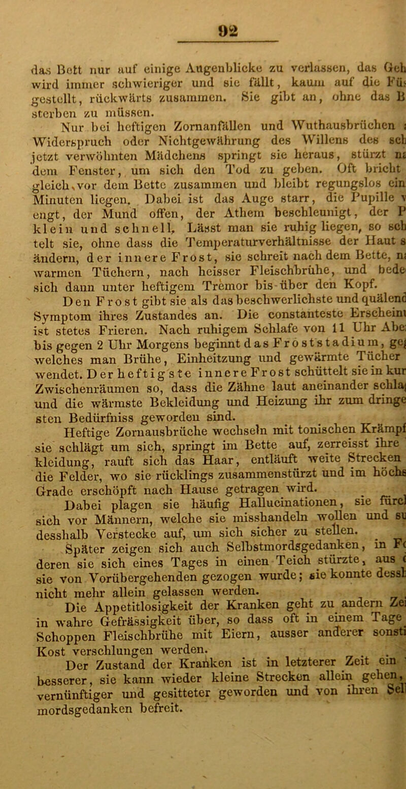 da.s Bott nur uuf einige Augenblicke zu verlassen, das Geh wird immer schwieriger und sie fällt, kaum auf die Fib gestellt, rückwärts zusammen. »Sie gibt an, ohne das li sterben zu müssen. Nur bei heftigen ZornanFällen und Wuthausbrüchen ; Widerspruch oder Nichtgewährung des Willens des sch jetzt verwöhnten Mädchens springt sie heraus, stürzt nt dem Fenster, um sich den Tod zu geben. Oft bricht gleich .vor dem Bette zusammen und bleibt regungslos ein Minuten liegen. Dabei ist das Auge starr, die Pupille v engt, der Mund offen, der Atliem beschleunigt, der P klein und schnell. Lässt man sie ruhig liegen, so sch telt sie, ohne dass die Temperaturverhältnisse der Haut s ändern, der innere Frost, sie schreit nachdem Bette, m warmen Tüchern, nach heisser Fleischbrühe, und bede* sich dann unter heftigem Tremor bis über den Kopf. Den Frost gibt sie als das beschwerlichste und quälend Symptom ihres Zustandes an. Die constanteste Erscheint ist stetes Frieren. Nach ruhigem Schlafe von 11 Lhr Abc; bis gegen 2 Uhr Morgens beginnt das Froststadium, ge{ welches man Brühe, Einheitzung und gewärmte Tücher wendet. Der heftig ste innere Frost schüttelt sie in kur Zwischenräumen so, dass die Zähne laut aneinander schlaj und die wärmste Bekleidung und Heizung ihr zum dringe sten Bedürfniss geworden sind. Heftige Zornausbrüche wechseln mit tonischen Krämpf sie schlägt um sich, springt im Bette auf, zerreisst ihre kleidung, rauft sich das Haar, entläuft weite »Strecken die Felder, wo sie rücklings zusammenstürzt und im höchs Grade erschöpft nach Hause getragen wird. Dabei plagen sie häufig Hallucinationen, sie fürcl sieh vor Männern, welche sie misshandeln wollen und su desshalb Verstecke auf, um sich sicher zu stellen. _ Später zeigen sich auch Selbstmordsgedanken, in F( deren sie sich eines Tages in einen Teich stürzte, aus t sie von Vorübergehenden gezogen wurde; eie konnte dessl nicht mehr allein gelassen werden. Die Appetitlosigkeit der Kranken geht zu andern Zei in wahre Gefrässigkeit über, so dass oft in einem Tage. Schoppen Fleischbrühe mit Eiern, ausser anderer sonsti Kost verschlungen werden. Der Zustand der Kranken ist in letzterer Zeit ein besserer, sie kann wieder kleine Strecken allem gehen, vernünftiger und gesitteter geworden und von ihren Seil mordsgedanken befreit.