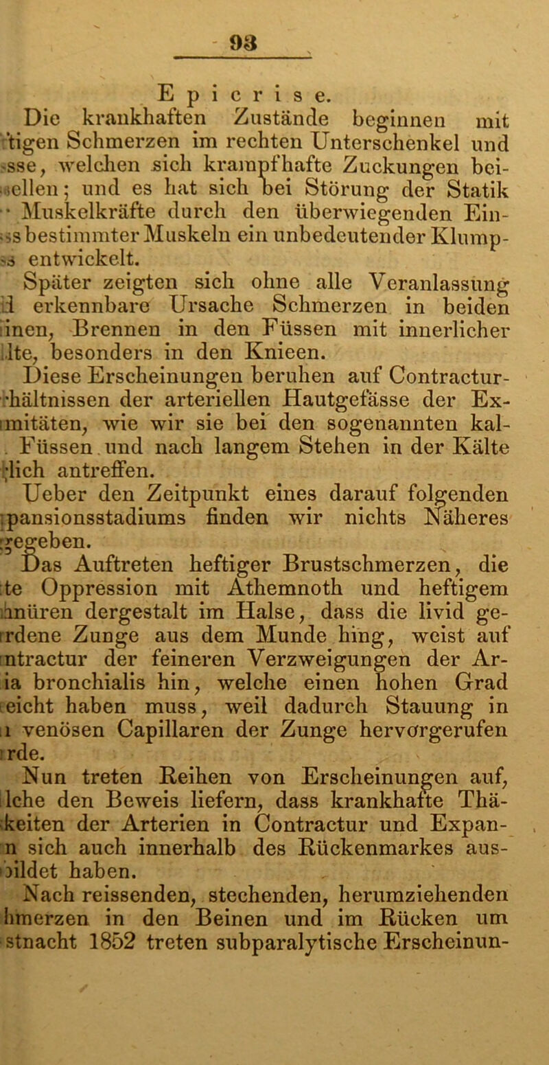 E p i c r i s e. Die krankhaften Zustände beginnen mit 'tigen Schmerzen im rechten Unterschenkel und 'Sse, welchen sich krampfhafte Zuckungen bci- ■ -eilen; und es hat sich bei Störung der Statik “ Muskelkräfte durch den überwiegenden Ein- ;>s bestimmter Muskeln ein unbedeutender Klump- es entwickelt. Später zeigten sich ohne alle Veranlassung ii erkennbare Ursache Schmerzen in beiden inen, Brennen in den Füssen mit innerlicher Ite, besonders in den Knieen. Diese Erscheinungen beruhen auf Contractur- •hältnissen der arteriellen Hautgefässe der Ex- imitäten, wie wir sie bei den sogenannten kal- . Füssen und nach langem Stehen in der Kälte ;lich antreffen. Ueber den Zeitpunkt eines darauf folgenden ;pansionsstadiums finden wir nichts Näheres gegeben. Das Auftreten heftiger Brustschmerzen, die :te Oppression mit Athemnoth und heftigem hnüren dergestalt im Halse, dass die livid ge- irdene Zunge aus dem Munde hing, weist auf ntractur der feineren Verzweigungen der Ar- ia bronchialis hin, welche einen hohen Grad leicht haben muss, weil dadurch Stauung in .1 venösen Capillaren der Zunge hervörgerufen rde. Nun treten Reihen von Erscheinungen auf, lche den Beweis liefern, dass krankhafte Thä- keiten der Arterien in Contractur und Expan- n sich auch innerhalb des Rückenmarkes aus- ibildet haben. Nach reissenden, stechenden, herumziehenden hmerzen in den Beinen und im Rücken um stnacht 1852 treten subparalytische Erscheinun-