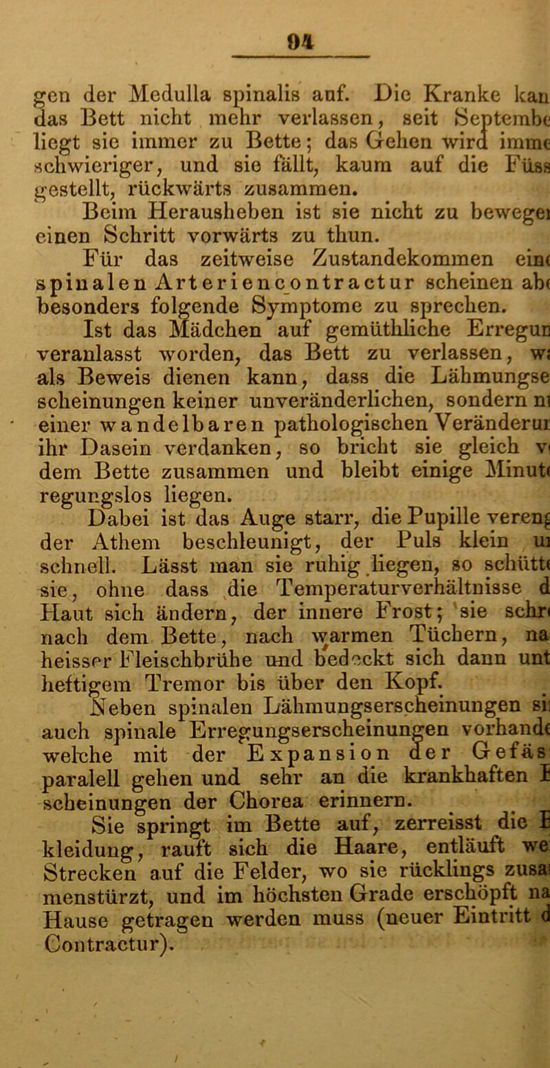 gen der Medulla spinaliß anf. Die Kranke kan das Bett nicht mehr verlassen, seit Septembc liegt sie immer zu Bette; das Gehen wird immc schwieriger, und sie fällt, kaum auf die Füss gestellt, rückwärts zusammen. Beim Herausheben ist sie nicht zu bewegei einen Schritt vorwärts zu thun. Für das zeitweise Zustandekommen eint spinalen Arteriencontractur scheinen ab< besonders folgende Symptome zu sprechen. Ist das Mädchen auf gemüthliche Erregun veranlasst worden, das Bett zu verlassen, wt als Beweis dienen kann, dass die Lähmungse scheinungen keiner unveränderlichen, sondern ni einer wandelbaren pathologischen Veränderur ihr Dasein verdanken, so bricht sie gleich v< dem Bette zusammen und bleibt einige Minutt regungslos liegen. Dabei ist das Auge starr, die Pupille vereng der Athem beschleunigt, der Puls klein ui schnell. Lässt man sie ruhig liegen, so schüttt sie, ohne dass die Temperaturverhältnisse d Haut sich ändern, der innere Frost; sie schr< nach dem Bette, nach warmen Tüchern, na heisser Fleischbrühe und bedeckt sich dann unt heftigem Tremor bis über den Kopf. Neben spinalen Lähmungserscheinungen si: auch spinale Erregungserscheinungen vorhandt welche mit der Expansion der Gefäs paralell gehen und sehr an die krankhaften I scheinungen der Chorea erinnern. Sie springt im Bette auf, zerreisst die 1 kleidung, rauft sich die Haare, entläuft we Strecken auf die Felder, wo sie rücklings zusai menstürzt, und im höchsten Grade erschöpft na Hause getragen werden muss (neuer Eintritt d Contractur).