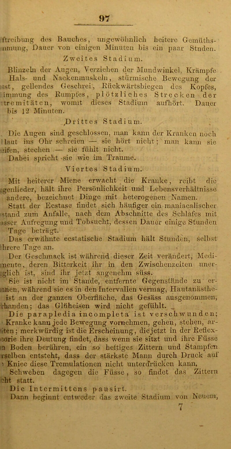 iftreibung des Bauches, ungewöhnlich heitere Gemüths- nmung, Dauer von einigen Minuten bis ein paar Stnden. Zweites Stadium. Blinzeln der Augen, Verziehen der Mundwinkel, Krämpfe Hals- und Nackenmuskeln, stürmische Bewegung der i-jst, gellendes Geschrei, Rückwärtsbiegen des Kopfes, inunung des Rumpfes, plötzliches Strecken der :tremi täten, womit dieses Stadium aufhört. Dauer bis 12 Minuten. ,D ritt es Stadium. Die Augen sind geschlossen, man kann der Kranken noch laut ins Ohr schreien — sie hört nicht;' man kann sie •ifen, stechen — sie fühlt nicht. Dabei spricht -sie wie im Traume. Viertes Stadium. Mit heiterer Miene erwacht die Kranke, reibt die „genlieder, hält ihre Persönlichkeit und Lebensverhältnisse andere, bezeichnet Dinge mit heterogenen Namen. Statt der Ecstase findet sich häufiger ein maniacalischer stand zurir Anfalle, nach dem Abschnitte des Schlafes mit tsser Aufregung und Tobsucht, dessen Dauer einige Stunden Tage beträgt. Das erwähnte ecstatische Stadium hält Stunden, selbst llirere Tage an. Der Geschmack ist während dieser Zeit verändert, Medi- :nente, deren Bitterkeit ihr in den Zwischenzeiten uner- tglich ist, sind ihr jetzt angenehm süss. Sie ist nicht im Stande, entfernte Gegenstände zu er- ;arien, während sie es in den Intervallen vermag, Häutanästhe- ist an der ganzen Oberfläche, das Gesäss ausgenommen, ihanden; das Glüheisen wird nicht gefühlt. Die parapledia incoinpleta ist verschwunden; Kranke kann jede Bewegung vornehmen, gehen, stehen, ar- iten: merkwürdig ist die Erscheinung, die jetzt in der Reflex- iorie ihre Deutung findet, dass wenn sie sitzt und ihre Füsse n Boden berühren, ein so heftiges Zittern und Stampfen rselben entsteht, dass der stärkste Mann durch Druck auf i Kniee diese Tremulationcn nicht unterdrücken kann. Schweben dagegen die Füsse, so findet das Zittern bht statt. Die Intcrmittens pausirt. Dann beginnt entweder das zweite Stadium von Neuem, 7